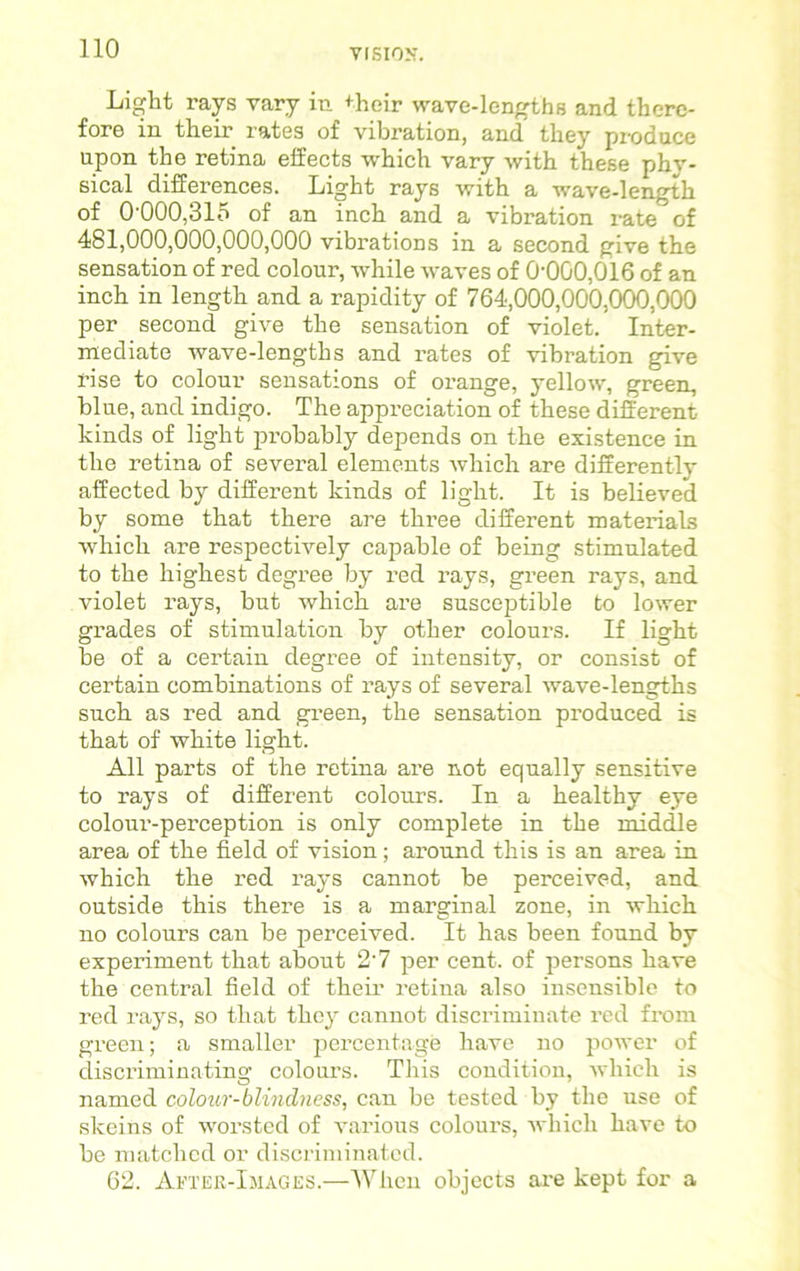 Light rays vary in +heir wave-lengths and there- fore in their rates of vibration, and they produce upon the retina effects which vary with these phy- sical differences. Light rays with a wave-length of 0-000,315 of an inch and a vibration rate of 481,000,000,000,000 vibrations in a second give the sensation of red colour, while waves of 0-000,016 of an inch in length and a rapidity of 764,000,000,000,000 per second give the sensation of violet. Inter- mediate wave-lengths and rates of vibration give rise to colour sensations of orange, yellow, green, blue, and indigo. The appreciation of these different kinds of light pi’obably depends on the existence in the retina of several elements which are differently affected by different kinds of light. It is believed by some that there are three different materials which are respectively capable of being stimulated to the highest degree by red rays, green rays, and violet rays, but which are susceptible to lower grades of stimulation by other colours. If light be of a certain degree of intensity, or consist of certain combinations of rays of several wave-lengths such as red and green, the sensation produced is that of white light. All parts of the retina are not equally sensitive to rays of different colours. In a healthy eye colour-perception is only complete in the middle area of the field of vision; around this is an area in which the red rays cannot be perceived, and outside this there is a marginal zone, in which no colours can be perceived. It has been found by experiment that about 27 per cent, of persons have the central field of their retina also insensible to red rays, so that they cannot discriminate red from green; a smaller percentage have no power of discriminating colours. This condition, which is named colour-blindness, can be tested by the use of skeins of worsted of various colours, which have to be matched or discriminated. 62. After-Images.—When objects are kept for a