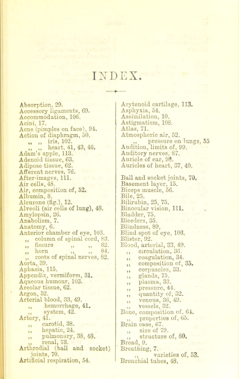 INDEX Absorption, 29. Accessory ligaments, 69. Accommodation, 106. Acini, 17. Acne (pimples on face), 94. Action of diaphragm, 50. „ „ iris, 102. ,, ,, heart, 41, 43, 46. Adam’s apple, 113. Adenoid tissue, 63. Adipose tissue, 62. Afferent nerves, 76. After-images, 111. Air cells, 48. Air, composition of, 52. Albumin, 8. Aleurone (fig.), 12. Alveoli (air cells of lung), 48. Amylopsin, 26. Anabolism, 7. Anatomy, 6. Anterior chamber of eye, 103. ,, column of spinal cord, 83. ,, fissure „ ,, 82. „ horn „ „ 84. ,, roots of spinal nerves, 82. Aorta, 39. Aphasia, 115. Appendix, vermiform, 31. Aqueous humour, 103. Areolar tissue, 62. Argon, 52. Arterial blood, 33, 49. ,, hemorrhage, 41. ,, system, 42. Artery, 41. ,, carotid, 38. ,, hepatic, 24. „ pulmonary, 38, 48. „ renal, 73. Arthrodial (ball and socket) joints, 70. Artificial respiration, 54. Arytenoid cartilage, 113. Asphyxia, 54. Assimilation, 10. Astigmatism, 108. Atlas, 71. Atmospheric air, 52. ,, pressure on lungs, Audition, limits of, 99. Auditory nerves, 87. Auricle of ear, 98. Auricles of heart, 37, 40. Ball and socket joints, 70. Basement layer, 15. Biceps muscle, 56. Bile, 25. Bilirubin, 25, 75. Binocular vision, 111. Bladder, 75. Bleeders, 35. Blindness, 89, Blind spot of eye, 106. Blister, 92. Blood, arterial, 33, 49. ,, circulation, 36. ,, coagulation, 34. ,, composition of, 35. ,, corpuscles, 33. ,, glands, 75. ,, plasma, 33. ,, pressure, 44. ,, quantity of, 32. ,, venous, 36, 49. ,, vessels, 32. Bone, composition of, 64. ,, properties of, 65. Brain case, 67. ,, size of 79. ,, structure of, 80. Broad, 9. Breathing, 7. ,, varieties of, 53. Bronchial tubes, 48.