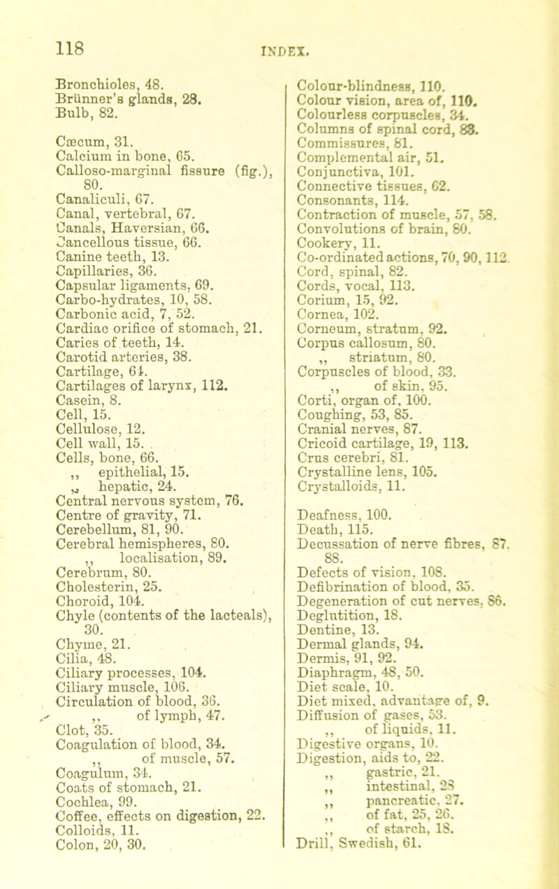 Bronchioles, 48. Briinner’s glands, 28. Bulb, 82. Cfflcum, 31. Calcium in bone, 65. Calloso-marginal fissure (fig.), 80. Canaliculi, 67. Canal, vertebral, 67. Canals, Haversian, 66. Cancellous tissue, 66. Canine teeth, 13. Capillaries, 36. Capsular ligaments, 69. Carbo-hydrates, 10, 58. Carbonic acid, 7, 52. Cardiac orifice of stomach, 21. Caries of teeth, 14. Carotid arteries, 38. Cartilage, 61. Cartilages of larynx, 112. Casein, 8. Cell, 15. Cellulose, 12. Cell wall, 15. Cells, bone, 66. ,, epithelial, 15. „ hepatic, 24. Central nervous system, 76. Centre of gravity, 71. Cerebellum, 81, 90. Cerebral hemispheres, 80. ,, localisation, 89. Cerebrum, 80. Cholesterin, 25. Choroid, 104. Chyle (contents of the lacteals), 30. Chyme, 21. Cilia, 48. Ciliary processes, 104. Ciliary muscle, 106. Circulation of blood, 36. f* ,, of lymph, 47. Clot, 35. Coagulation of blood, 34. ,, of muscle, 57. Coagulum, 34. Coats of stomach, 21. Cochlea, 99. Coffee, effects on digestion, 22. Colloids, 11. Colon, 20, 30. Colour-blindness, 110. Colour vision, area of, 110. Colourless corpuscles, 34. Columns of spinal cord, 83. Commissures, 81. Complemental air, 51. Conjunctiva, 101. Connective tissues, 62. Consonants, 114. Contraction of muscle, 57, 58. Convolutions of brain, 80. Cookery, 11. Co-ordinated actions, 70, 90,112 Cord, spinal, 82. Cords, vocal, 113. Corium, 15, 92. Cornea, 102. Corneum, stratum, 92. Corpus callosum, 80. ,, striatum, 80. Corpuscles of blood, 33. ,, of skin. 95. Corti, organ of, 100. Coughing, 53, 85. Cranial nerves, 87. Cricoid cartilage, 19, 113. Crus cerebri, 81. Crystalline lens, 105. Crystalloids, 11. Deafness, 100. Death, 115. Decussation of nerve fibres, 87. 88. Defects of vision, 108. Defibrination of blood, 35. Degeneration of cut nerves, 86. Deglutition, 18. Dentine, 13. Dermal glands, 94. Dermis, 91, 92. Diaphragm, 48, 50. Diet scale, 10. Diet mixed, advantage of, 9. Diffusion of gases, 53. ,, of liquids, 11. Digestive organs, 10. Digestion, aids to, 22. ,, gastric, 21. ,, intestinal, 23 „ pancreatic, 27. ,, of fat, 25, 26. ,, of starch, 18. Drill, Swedish, 61.