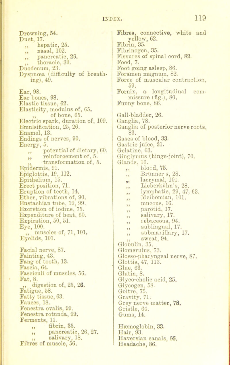 Drowning, 64. Duct, 17. ,, hepatic, 25. ,, nasal, 102. ,, pancreatic, 28. ,, thoracic, 30. Duodenum, 23. Dyspnoea (difficulty of breath- ing), 49. Ear, 98. Ear bones, 98. Elastic tissue, 62. Elasticity, modulus of, 65. ,, of bone, 65. Electric spark, duration of, 109. Emulsification, 25, 26. Enamel, 13. Endings of nerves, 90. Energy, 5. ,, potential of dietary, 60. ,, reinforcement of, 5. ,, transformation of, 5. Epidermis, 91. Epiglottis, 19, 112. Epithelium, 15. Erect position, 71. Eruption of teeth, 14. Ether, vibrations of, 90. Eustachian tube, 19, 99. Excretion of iodine, 75. Expenditure of heat, 60. Expiration, 50, 51. Eye, 100. ,, muscles of, 71, 101. Eyelids, 101. Facial nerve, 87. Fainting, 43. Fang of tooth, 13. Fascia, 64. Fasciculi of muscles, 56. Fat, 8. ,, digestion of, 25, 26. Fatigue, 58. Fatty tissue, 63. Fauces, 18. Fenestra ovalis, 99. Fenestra rotunda, 99. Ferments, 11. ,, fibrin, 35. ,, pancreatic, 26, 27. ,, salivary, 18. Fibres of muscle, 56. Fibres, connective, white and yellow, 62. Fibrin, 85. Fibrinogen, 35. Fissures of spinal cord, 82. Food, 7- Foot going asleep, 86. Foramen magnum, 82. Force of muscular contraction. 59. Fornix, a longitudinal com- missure (fig.), 80. Funny bone, 86. Gall-bladder, 26. Ganglia, 78. Ganglia of posterior nerve roots, 83. Gases of blood, 33. Gastric juice, 21. Gelatine, 63. Ginglymus (hinge-joint), 70. Glands, 16. ,, blocd, 75. ,, Briinner s, 28. „ lacrymal, 101. ,, Lieberkiihn’s, 28. ,, lymphatic, 29, 47, 63. ,, Meibomian, 101. ,, mucous, 16. ,, parotid, 17. ,, salivary, 17. ,, sebaceous, 94. ,, sublingual, 17. ,, submajillary, 17. ,, sweat, 94. Globulin, 35. Glomerulus, 73. Glosso-pharyngeal nerve, 87. Glottis, 47, 113. Glue, 63. Glutin, 8. Glyco-cholic acid, 25. Glycogen, 58. Goitre, 75. Gravity, 71. Grey nerve matter, 78. Gristle, 64. Gums, 14. Haemoglobin, 33. Hair, 93. Haversian canals, 66. Headache, 86.