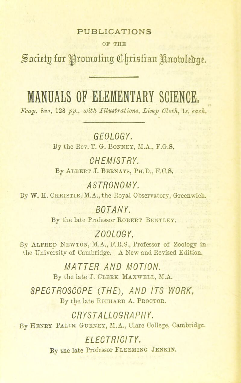 PUBLICATIONS OF THE Sjcrtbfrr for promoting Christian JiiwfoU&ge. MANUALS OF ELEMENTARY SCIENCE. p'cap. 8vo, 128 pp., with Illustrations, Limp Cloth, Is. each. GEOLOGY. By the Rev. T. G. Bonney, M.A., F.G.S. CHEMISTRY. By Albert J. Behnays, Ph.D., F.C.8, ASTRONOMY. By W. H. Christie, M.A., the Royal Observatory, Greenwich. BOTANY. By the late Professor Robert Bentley. ZOOLOGY. By Alfred Newton, M.A., F.E.S., Professor of Zoology in the University of Cambridge. A New and Revised Edition. MATTER AND MOTION. By the late J. Clerk Maxwell, M.A. SPECTROSCOPE (THE), AND ITS WORK, By the late Richard A. Proctor. CRYSTALLOGRAPHY. By Henry Palin Gurney, M.A., Clare College, Cambridge. ELECTRICITY. By the late Professor Fleeming Jenkin.