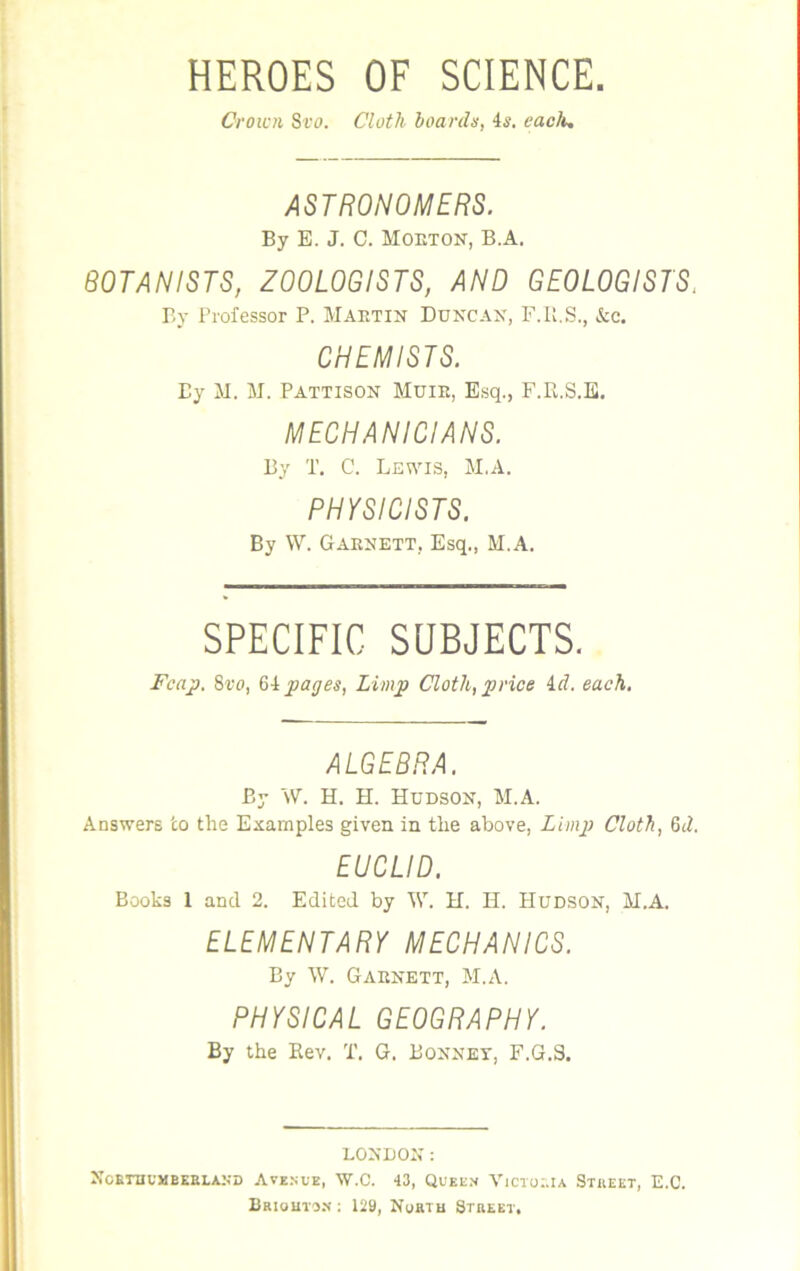 HEROES OF SCIENCE. Crown 8vo. Cloth boards, 4s. each. ASTRONOMERS. By E. J. C. Moeton, B.A. BOTANISTS, ZOOLOGISTS, AND GEOLOGISTS. By Professor P. Maktin Duncan, F.R.S., &c. CHEMISTS. By M. M. Pattison Muie, Esq., F.R.S.E. MECHANICIANS. By T. C. Lewis, M.A. PHYSICISTS. By W. Gaenett, Esq., M.A. SPECIFIC SUBJECTS. Fcap. 8vo, 64 pages, Limp Cloth, price id. each. ALGEBRA. By W. H. H. Hudson, M.A. Answers to the Examples given in the above, Limp Cloth, 6d. EUCLID. Books 1 and 2. Edited by W. H. H. Hudson, M.A. ELEMENTARY MECHANICS. By W. Gaenett, M.A. PHYSICAL GEOGRAPHY. By the Rev. T. G. Bonnet, F.G.S. LONDON: NORTHUMBERLAND AVENUE, W.C. 43, QUEEN VICTORIA STREET, E.C. Briohton- : 129, Nortb Street,