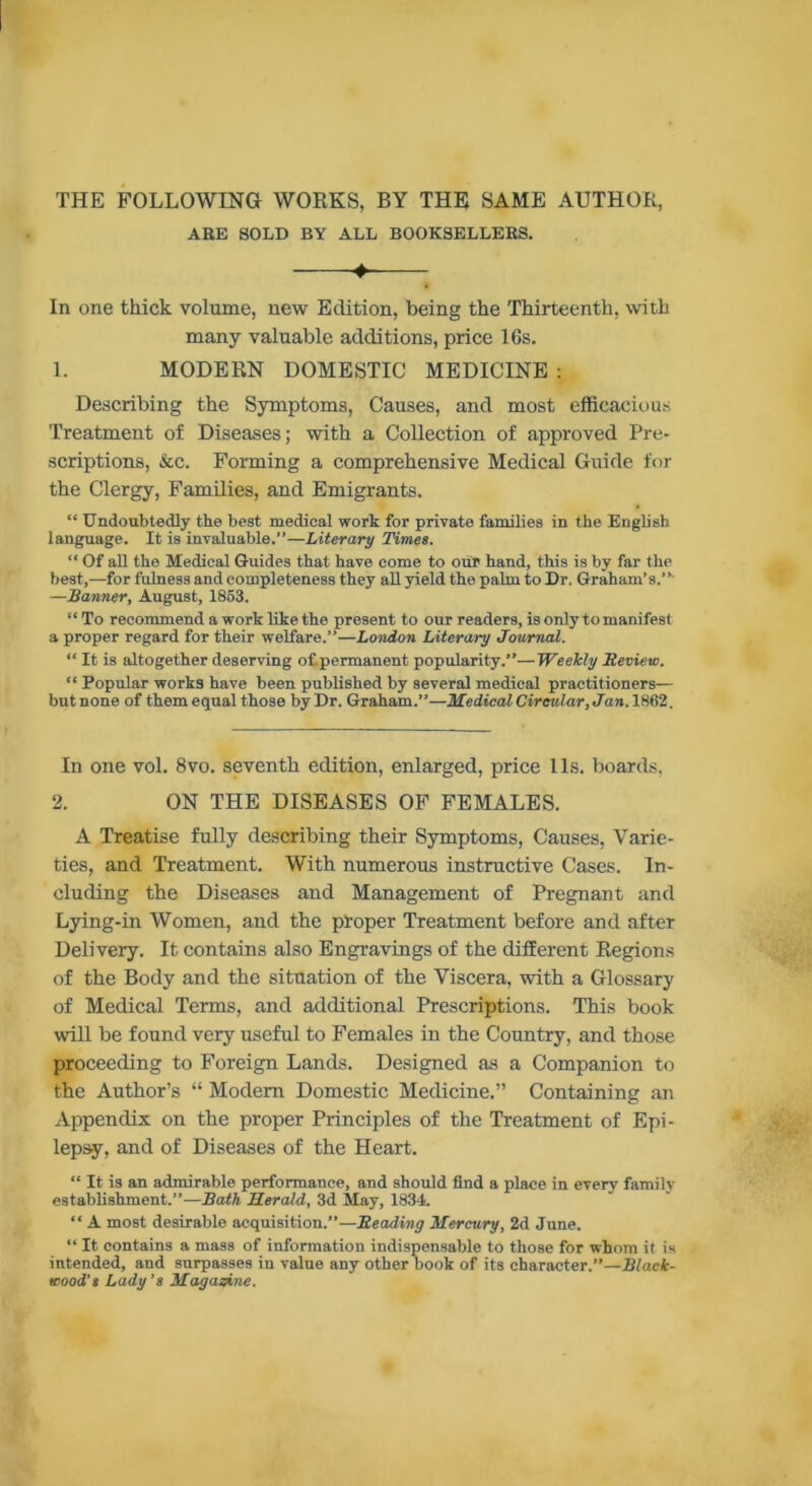 THE FOLLOWING WORKS, BY THE SAME AUTHOR, ABE SOLD BY ALL BOOKSELLERS. + In one thick volume, new Edition, being the Thirteenth, with many valuable additions, price 16s. 1. MODERN DOMESTIC MEDICINE : Describing the Symptoms, Causes, and most efficacious Treatment of Diseases; with a Collection of approved Pre- scriptions, &c. Forming a comprehensive Medical Guide for the Clergy, Families, and Emigrants. “ Undoubtedly the best medical work for private families in the English language. It is invaluable.”—Literary Times. “ Of all the Medical Guides that have come to our hand, this is by far the best,—for fulness and completeness they all yield the palm to Dr. Graham’s.”- —Banner, August, 1853. “ To recommend a work like the present to our readers, is only to manifest a proper regard for their welfare.”—London Literary Journal. “ It is altogether deserving of.permanent popularity.”—Weekly Bevietc. “ Popular works have been published by several medical practitioners— but none of them equal those by Dr. Graham.”—Medical Circular, Jan. 1862. In one vol. 8vo. seventh edition, enlarged, price 1 Is. boards, 2. ON THE DISEASES OF FEMALES. A Treatise fully describing their Symptoms, Causes, Varie- ties, and Treatment. With numerous instructive Cases. In- cluding the Diseases and Management of Pregnant and Lying-in Women, and the proper Treatment before and after Delivery. It contains also Engravings of the different Regions of the Body and the situation of the Viscera, with a Glossary of Medical Terms, and additional Prescriptions. This book will be found very useful to Females in the Country, and those proceeding to Foreign Lands. Designed as a Companion to the Author’s “ Modem Domestic Medicine.” Containing an Appendix on the proper Principles of the Treatment of Epi- lepsy, and of Diseases of the Heart. “ It is an admirable performance, and should find a place in every family establishment.”—Bath Herald, 3d May, 1834. “ A most desirable acquisition.”—Beading Mercury, 2d June. “ It contains a mass of information indispensable to those for whom it is intended, and surpasses in value any other book of its character.”—Black- wood’s Lady's Magazine.