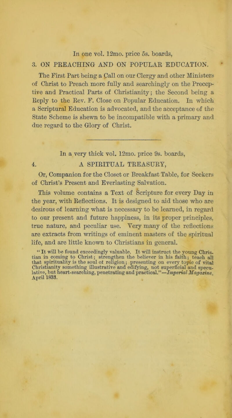 In one vol. 12mo. price 5s. boards, 3. ON PREACHING AND ON POPULAR EDUCATION. The First Part being a Call on our Clergy and other Ministers of Christ to Preach more fully and searchingly on the Precep- tive and Practical Parts of Christianity; the Second being a Reply to the Rev. F. Close on Popular Education. In which a Scriptural Education is advocated, and the acceptance of the State Scheme is shewn to be incompatible with a primary and due regard to the Glory of Christ. In a very thick vol. 12mo. price 9s. boards, 4. A SPIRITUAL TREASURY, Or, Companion for the Closet or Breakfast Table, for Seekers of Christ’s Present and Everlasting Salvation. This volume contains a Test of Scripture for every Day in the year, with Reflections. It is designed to aid those who are desirous of learning what is necessary to be learned, in regard to our present and future happiness, in its proper principles, true nature, and peculiar use. Yery many of the reflections are extracts from writings of eminent masters of the spiritual life, and are little known to Christians in general. “ It will be found exceedingly valuable. It will instruct the young Chris, tian in coming to Christ; strengthen the believer in his faith; teach all that spirituality is the soul ot religion; presenting on every topic of vital Christianity something illustrative and edifying, not superficial and specu- lative, but heart-searching, penetrating and practical.”—Imperial Magazine. April 1833.