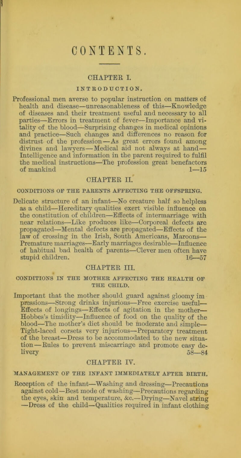 CONTENTS. CHAPTER I. INTRODUCTION. Professional men averse to popular instruction on matters of health and disease—unreasonableness of this—Knowledge of diseases and their treatment useful and necessary to all parties—Errors in treatment of fever—Importance and vi- tality of the blood—Surprising changes in medical opinions and practice—Such changes and differences no reason for distrust of the profession—As great errors found among divines and lawyers—Medical aid not always at hand— Intelligence and information in the parent required to fulfil the medical instructions—The profession great benefactors of mankind 1—15 CHAPTER II. CONDITIONS OP THE PARENTS AFFECTING THE OFFSPRING. Delicate structure of an infant—No creature half so helpless as a child—Hereditary qualities exert visible influence on the constitution of children—Effects of intermarriage with near relations—Like produces like—Corporeal defects are propagated—Mental defects are propagated—Effects of the law of crossing in the Irish, South Americans, Maroons— Premature marriages—Early marriages desirable—Influence of habitual bad health of parents—Clever men often have stupid children. 16—57 CHAPTER III. CONDITIONS IN THE MOTHER AFFECTING THE HEALTH OF THE CHILD. Important that the mother should guard against gloomy im pressions—’Strong drinks injurious—Free exercise useful— Effects of longings—Effects of agitation in the mother— Hobbes’s timidity—Influence of food on the quality of the blood—The mother’s diet should be moderate and simple— Tight-laced corsets very injurious—Preparatory treatment of the breast—Dress to be accommodated to the new situa- tion—Rules to prevent miscarriage and promote easy de- livery 58—84 CHAPTER IV. MANAGEMENT OF THE INFANT IMMEDIATELY AFTER BIRTH. Reception of the infant—Washing and dressing—Precautions against cold—Best mode of washing—Precautions regarding the eyes, skin and temperature, &c.—Drying—Navel string —Dress of the child—Qualities required in infant clothing