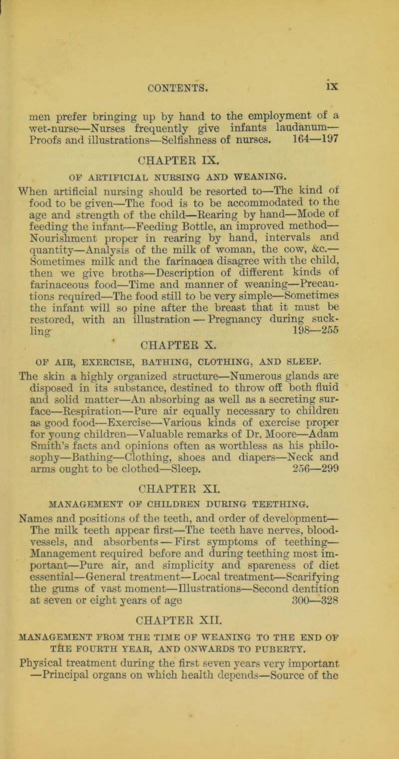 men prefer bringing up by hand to the employment of a wet-nurse—Nurses frequently give infants laudanum— Proofs and illustrations—Selfishness of nurses. 164—197 CHAPTER IX. OP ARTIFICIAL NURSING AND WEANING. When artificial nursing should be resorted to—The kind of food to be given—The food is to be accommodated to the age and strength of the child—Rearing by hand—Mode of feeding the infant—Feeding Bottle, an improved method— Nourishment proper in rearing by hand, intervals and quantity—Analysis of the milk of woman, the cow, &c.— Sometimes milk and the farinacea disagree with the child, then we give broths—Description of different kinds of farinaceous food—Time and manner of weaning—Precau- tions required—The food still to be very simple—Sometimes the infant will so pine after the breast that it must be restored, with an illustration — Pregnancy during suck- ling 198—255 CHAPTER X. OF AIR, EXERCISE, BATHING, CLOTHING, AND SLEEP. The skin a highly organized structure—Numerous glands are disposed in its substance, destined to throw off both fluid and solid matter—An absorbing as well as a secreting sur- face—Respiration—Pure air equally necessary to children as good food—Exercise—Various kinds of exercise proper for young children—Valuable remarks of Dr. Moore—Adam Smith’s facts and opinions often as worthless as his philo- sophy—Bathing—Clothing, shoes and diapers—Neck and arms ought to be clothed—Sleep. 256—299 CHAPTER XI. MANAGEMENT OF CHILDREN DURING TEETHING. Names and positions of the teeth, and order of development— The milk teeth appear first—The teeth have nerves, blood- vessels, and absorbents — First symptoms of teething— Management required before and during teething most im- portant—Pure air, and simplicity and spareness of diet essential—General treatment—Local treatment—Scarifying the gums of vast moment—Illustrations—Second dentition at seven or eight years of age 300—328 CHAPTER XII. MANAGEMENT FROM THE TIME OF WEANING TO THE END OF T&E FOURTH YEAR, AND ONWARDS TO PUBERTY. Physical treatment during the first seven years very important —Principal organs on which health depends—Source of the