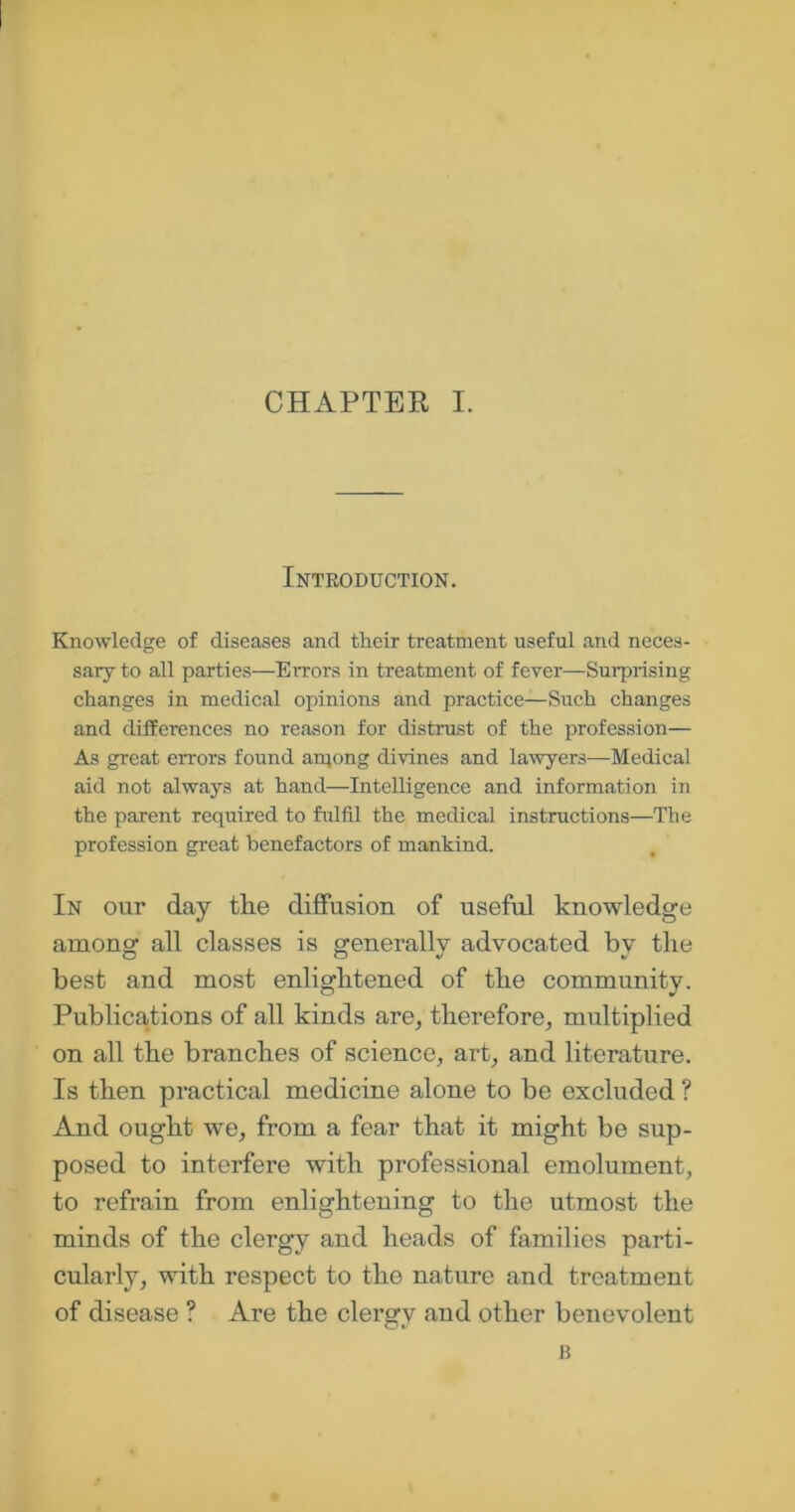 Introduction. Knowledge of diseases and their treatment useful and neces- sary to all parties—Errors in treatment of fever—Surprising changes in medical opinions and practice—Such changes and differences no reason for distrust of the profession— As great errors found arqong divines and lawyers—Medical aid not always at hand—Intelligence and information in the parent required to fulfil the medical instructions—The profession great benefactors of mankind. In our day the diffusion of useful knowledge among all classes is generally advocated by the best and most enlightened of the community. Publications of all kinds are, therefore, multiplied on all the branches of science, art, and literature. Is then practical medicine alone to be excluded ? And ought we, from a fear that it might be sup- posed to interfere with professional emolument, to refrain from enlightening to the utmost the minds of the clergy and heads of families parti- cularly, with respect to the nature and treatment of disease ? Are the clergy and other benevolent B