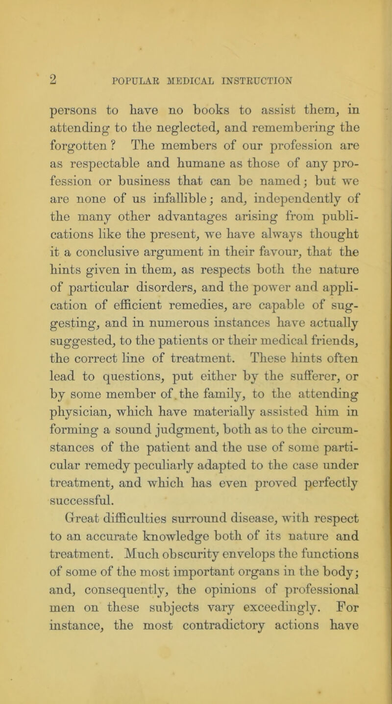 persons to have no books to assist them, in attending to the neglected, and remembering the forgotten ? The members of our profession are as respectable and humane as those of any pro- fession or business that can be named; but we are none of us infallible; and, independently of the many other advantages arising from publi- cations like the present, we have always thought it a conclusive argument in their favour, that the hints given in them, as respects both the nature of particular disorders, and the power and appli- cation of efficient remedies, are capable of sug- gesting, and in numerous instances have actually suggested, to the patients or their medical friends, the correct line of treatment. These hints often lead to questions, put either by the sufferer, or by some member of. the family, to the attending physician, which have materially assisted him in forming a sound judgment, both as to the circum- stances of the patient and the use of some parti- cular remedy peculiarly adapted to the case under treatment, and which has even proved perfectly successful. Great difficulties surround disease, with respect to an accurate knowledge both of its nature and treatment. Much obscurity envelops the functions of some of the most important organs in the body; and, consequently, the opinions of professional men on these subjects vary exceedingly. For instance, the most contradictory actions have