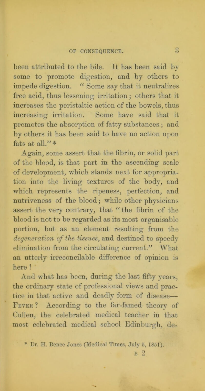 been attributed to the bile. It has been said by some to promote digestion, and by others to impede digestion. “ Some say that it neutralizes free acid, thus lessening irritation; others that it increases the peristaltic action of the bowels, thus increasing irritation. Some have said that it promotes the absorption of fatty substances; and by others it has been said to have no action upon fats at all/’ * Again, some assert that the fibrin, or solid part of the blood, is that part in the ascending scale of development, which stands next for appropria- tion into the living textures of the body, and which represents the ripeness, perfection, and nutriveness of the blood; while other physicians assert the very contrary, that “ the fibrin of the blood is not to be regarded as its most organisable portion, but as an element resulting from the degeneration of the tissues, and destined to speedy elimination from the circulating current.” What an utterly irreconcilable difference of opinion is here ! And what has been, during the last fifty years, the ordinary state of professional views and prac- tice in that active and deadly form of disease— Fever ? According to the far-famed theory of Cullen, the celebrated medical teacher in that most celebrated medical school Edinburgh, de- * Dr. H. Bence Jones (Medical Times, July 5, 1851). B 2