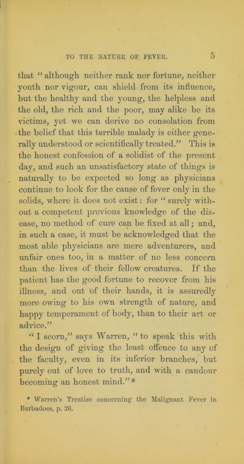 that “ although neither rank nor fortune, neither youth nor vigour, can shield from its influence, but the healthy and the young, the helpless and the old, the rich and the poor, may alike be its victims, yet we can derive no consolation from the belief that this terrible malady is either gene- rally understood or scientifically treated.” This is the honest confession of a solidist of the present day, and such an unsatisfactory state of things is naturally to be expected so long as physicians continue to look for the cause of fever only in the solids, where it does not exist: for “ surely with- out a competent previous knowledge of the dis- ease, no method of cure can be fixed at all; and, in such a case, it must be acknowledged that the most able physicians are mere adventurers, and unfair ones too, in a matter of no less concern than the lives of their fellow creatures. If the patient has the good fortune to recover from his illness, and out of their hands, it is assuredly more owing to his own strength of nature, and happy temperament of body, than to their art or advice.” “ I scorn,” says Warren, “ to speak this with the design of giving the least offence to any of the faculty, even in its inferior branches, but purely out of love to truth, and with a candour becoming an honest mind.”* * Warren’s Treatise concerning the Malignant Fever in Barbadoes, p. 26.