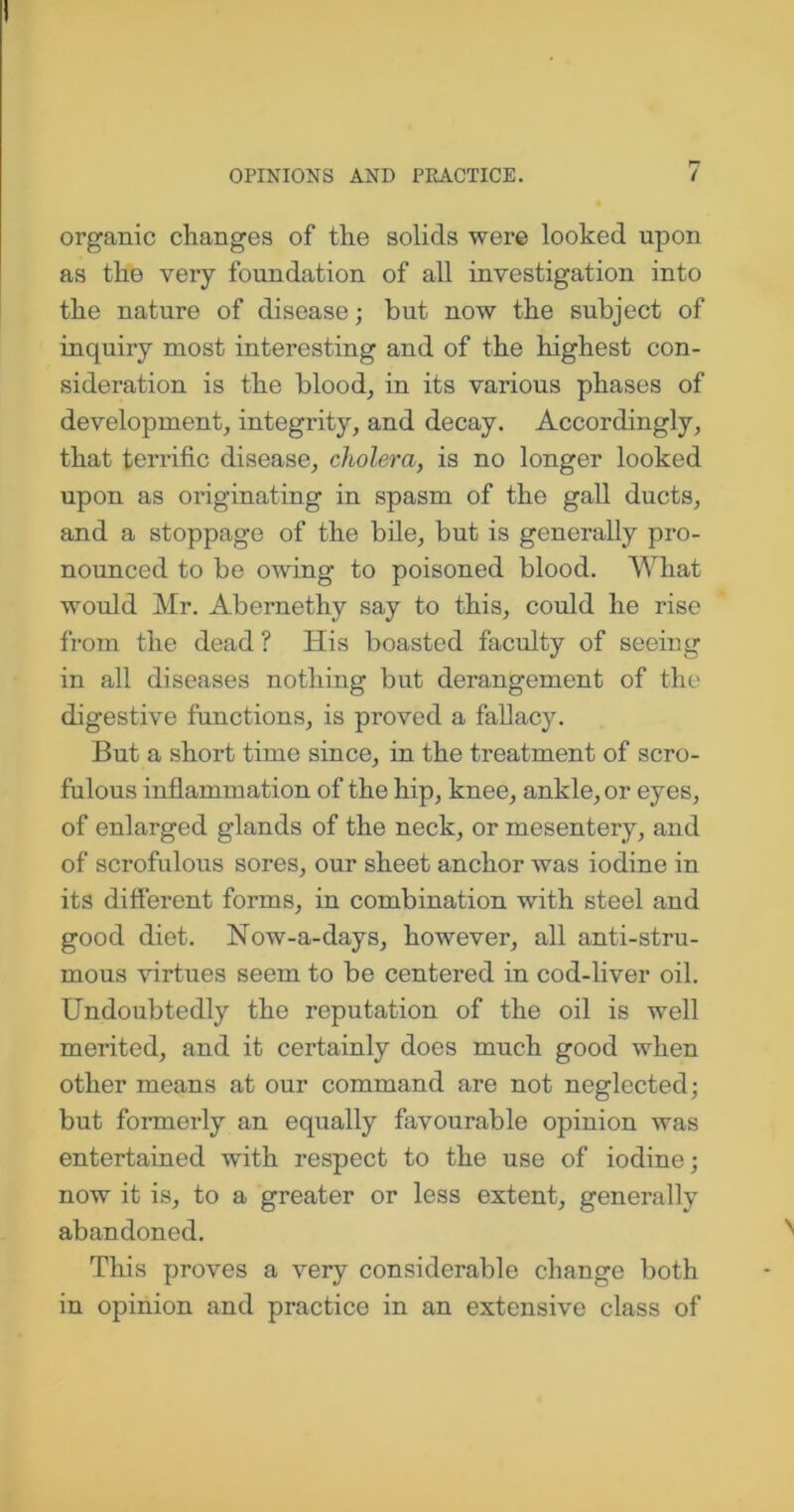 organic changes of the solids were looked upon as the very foundation of all investigation into the nature of disease; but now the subject of inquiry most interesting and of the highest con- sideration is the blood, in its various phases of development, integrity, and decay. Accordingly, that terrific disease, cholera, is no longer looked upon as originating in spasm of the gall ducts, and a stoppage of the bile, but is generally pro- nounced to be owing to poisoned blood. What would Mr. Abernethy say to this, could he rise from the dead ? His boasted faculty of seeing in all diseases nothing but derangement of the digestive functions, is proved a fallacy. But a short time since, in the treatment of scro- fulous inflammation of the hip, knee, ankle, or eyes, of enlarged glands of the neck, or mesentery, and of scrofulous sores, our sheet anchor was iodine in its different forms, in combination with steel and good diet. Now-a-days, however, all anti-stru- mous virtues seem to be centered in cod-liver oil. Undoubtedly the reputation of the oil is well merited, and it certainly does much good when other means at our command are not neglected; but formerly an equally favourable opinion was entertained with respect to the use of iodine; now it is, to a greater or less extent, generally abandoned. This proves a very considerable change both in opinion and practice in an extensive class of