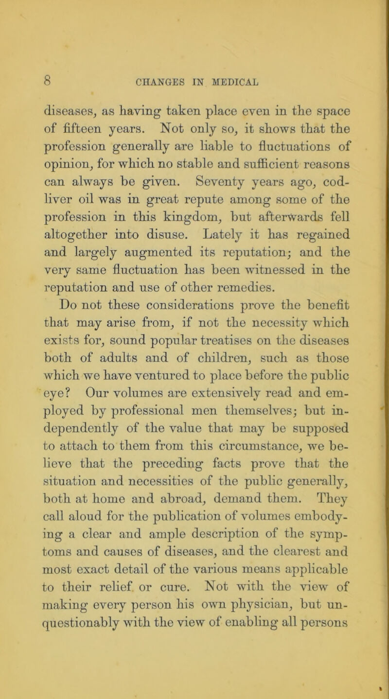 diseases, as having taken place even in the space of fifteen years. Not only so, it .shows that the profession generally are liable to fluctuations of opinion, for which no stable and sufficient reasons can always be given. Seventy years ago, cod- liver oil was in great repute among some of the profession in this kingdom, but afterwards fell altogether into disuse. Lately it has regained and largely augmented its reputation; and the very same fluctuation has been witnessed in the reputation and use of other remedies. Do not these considerations prove the benefit that may arise from, if not the necessity which exists for, sound popular treatises on the diseases both of adults and of children, such as those which we have ventured to place before the public eye? Our volumes are extensively read and em- ployed by professional men themselves; but in- dependently of the value that may be supposed to attach to them from this circumstance, we be- lieve that the preceding facts prove that the situation and necessities of the public generally, both at home and abroad, demand them. They call aloud for the publication of volumes embody- ing a clear and ample description of the symp- toms and causes of diseases, and the clearest and most exact detail of the various means applicable to their relief, or cure. Not with the view of making every person his own physician, but un- questionably with the view of enabling all persons