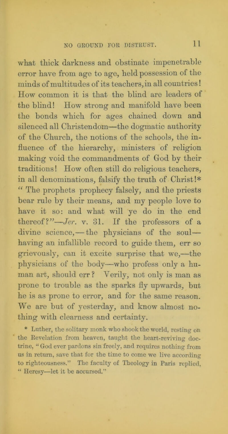 NO GROUND FOR DISTRUST. what thick darkness and obstinate impenetrable error have from age to age, held possession of the minds of multitudes of its teachers, in all countries! How common it is that the blind are leaders of the blind! How strong and manifold have been the bonds which for ages chained down and silenced all Christendom—the dogmatic authority of the Church, the notions of the schools, the in- fluence of the hierarchy, ministers of religion making void the commandments of God by their traditions! How often still do religious teachers, in all denominations, falsify the truth of Christ!* “ The prophets prophecy falsely, and the priests bear rule by their means, and my people love to have it so: and what will ye do in the end thereof?”—Jer. v. 31. If the professors of a divine science,— the physicians of the soul— having an infallible record to guide them, err so grievously, can it excite surprise that we,—the physicians of the body—who profess only a hu- man art, should err? Verily, not only is man as prone to trouble as the sparks fly upwards, but he is as prone to error, and for the same reason. We are but of yesterday, and know almost no- thing with clearness and certainty. * Luther, the solitary monk who shook the world, resting on the Revelation from heaven, taught the heart-reviving doc- trine, “ God ever pardons sin freely, and requires nothing from us in return, save that for the time to come we live according to righteousness.” The faculty of Theology in Paris replied, “ Heresy—let it be accursed.”