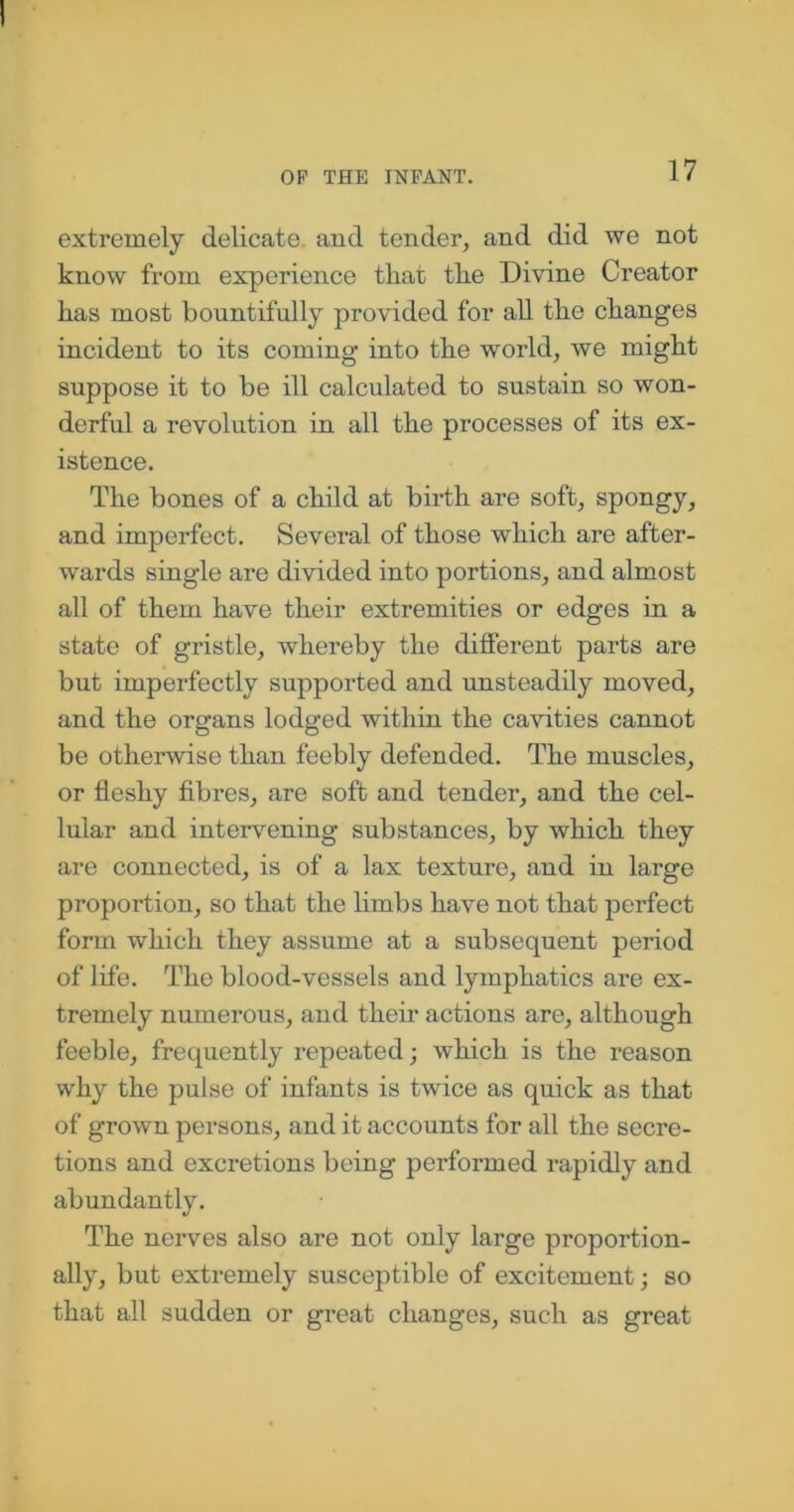 extremely delicate, and tender, and did we not know from experience that the Divine Creator has most bountifully provided for all the changes incident to its coming into the world, we might suppose it to be ill calculated to sustain so won- derful a revolution in all the processes of its ex- istence. The bones of a child at birth are soft, spongy, and imperfect. Several of those which are after- wards single are divided into portions, and almost all of them have their extremities or edges in a state of gristle, whereby the different parts are but imperfectly supported and unsteadily moved, and the organs lodged within the cavities cannot be otherwise than feebly defended. The muscles, or fleshy fibres, are soft and tender, and the cel- lular and intervening substances, by which they are connected, is of a lax texture, and in large proportion, so that the limbs have not that perfect form which they assume at a subsequent period of life. The blood-vessels and lymphatics are ex- tremely numerous, and their actions are, although feeble, frequently repeated; which is the reason why the pulse of infants is twice as quick as that of grown persons, and it accounts for all the secre- tions and excretions being performed rapidly and abundantly. The nerves also are not only large proportion- ally, but extremely susceptible of excitement; so that all sudden or great changes, such as great
