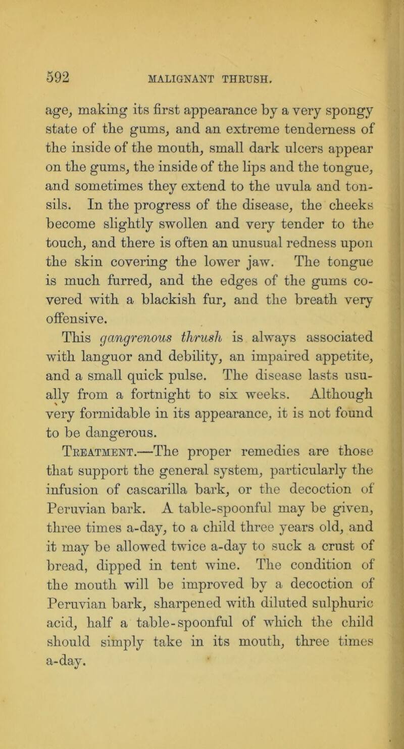 age, making its first appearance by a very spongy state of tlie gums, and an extreme tenderness of the inside of the mouth, small dark ulcers appear on the gums, the inside of the lips and the tongue, and sometimes they extend to the uvula and ton- sils. In the progress of the disease, the cheeks become slightly swollen and very tender to the touch, and there is often an unusual redness upon the skin covering the lower jaw. The tongue is much furred, and the edges of the gums co- vered with a blackish fur, and the breath very offensive. This gangrenous thrush is always associated with languor and debility, an impaired appetite, and a small quick pulse. The disease lasts usu- ally from a fortnight to six weeks. Although very formidable in its appearance, it is not found to be dangerous. Teeatment.—The proper remedies are those that support the general system, particularly the infusion of cascarilla bark, or the decoction of Peruvian bark. A table-spoonful may be given, three times a-day, to a child three years old, and it may be allowed twice a-day to suck a crust of bread, dipped in tent wine. The condition of the mouth will be improved by a decoction of Peruvian bark, sharpened with diluted sulphuric acid, half a table-spoonful of which the child should simply take in its mouth, three times a-day.