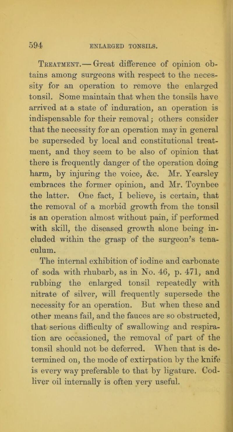 Treatment.— Great difference of opinion ob- tains among surgeons with respect to the neces- sity for an operation to remove the enlarged tonsil. Some maintain that when the tonsils have arrived at a state of induration, an operation is indispensable for their removal; others consider that the necessity for an operation may in general be superseded by local and constitutional treat- ment, and they seem to be also of opinion that there is frequently danger of the operation doing harm, by injuring the voice, &c. Mr. Yearsley embraces the former opinion, and Mr. Toynbee the latter. One fact, I believe, is certain, that the removal of a morbid growth from the tonsil is an operation almost without pain, if performed with skill, the diseased growth alone being in- cluded within the grasp of the surgeon's tena- culum. The internal exhibition of iodine and carbonate of soda with rhubarb, as in No. 46, p. 471, and rubbing the enlarged tonsil repeatedly with nitrate of silver, will frequently supersede the necessity for an operation. But when these and other means fail, and the fauces are so obstructed, that serious difficulty of swallowing and respira- tion are occasioned, the removal of part of the tonsil should not be deferred. When that is de- termined on, the mode of extirpation by the knife is every way preferable to that by ligature. Cod- liver oil internally is often very useful.