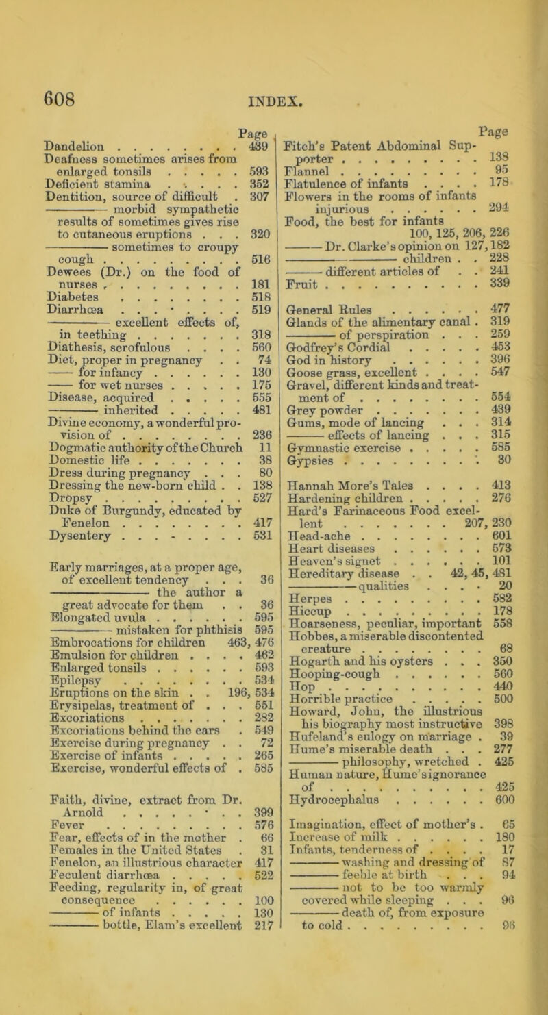 Page Dandelion 439 Deafness sometimes arises from enlarged tonsils 593 Deficient stamina ..... 353 Dentition, source of difficult . 307 morbid sympathetic results of sometimes gives rise to cutaneous eruptions . . . 320 sometimes to croupy cough 516 Dewees (Dr.) on the food of nurses 181 Diabetes 518 Diarrhoea 519 excellent effects of, in teething 318 Diathesis, scrofulous .... 660 Diet, proper in pregnancy . . 74 for infancy 130 —;— for wet nurses 175 Disease, acquired ..... 555 — inherited 481 Divine economy, a wonderful pro- vision of 236 Dogmatic authority of the Church 11 Domestic life 38 Dress during pregnancy ... 80 Dressing the new-born child . . 138 Dropsy 527 Duke of Burgundy, educated by Fenelon 417 Dysentery ........ 531 Early marriages, at a proper age, of excellent tendency ... 36 the author a great advocate for them . . 36 Elongated uvula 595 mistaken for phthisis 595 Embrocations for children 463, 476 Emulsion for children .... 462 Enlarged tonsils 593 Epilepsy 534 Eruptions on the skin . . 196, 534 Erysipelas, treatment of . . . 651 Excoriations 282 Excoriations behind the ears . 549 Exercise during pregnancy . . 72 Exercise of infants 265 Exercise, wonderful effects of . 585 Faith, divine, extract from Dr. Arnold • . . 399 Fever 576 Fear, effects of in the mother . 66 Females in the United States . 31 Fenelon, an illustrious character 417 Feculeut diarrhoea 622 Feeding, regularity in, of great consequence 100 of infants 130 bottle, Elam’s excellent 217 Page Fitch’s Patent Abdominal Sup- porter 138 Flannel 95 Flatulence of infants .... 178 Flowers in the rooms of infants injurious 394 Food, the best for infants 100, 125, 206, 226 Dr. Clarke’s opinion on 127,182 children . . 228 different articles of . . 241 Fruit 339 General Rules 477 Glands of the alimentary canal. 319 of perspiration . . . 259 Godfrey’s Cordial 453 God in history 396 Goose grass, excellent .... 547 Gravel, different kinds and treat- ment of 554 Grey powder 439 Gums, mode of lancing . . . 314 effects of lancing . . . 315 Gymnastic exercise 585 Gypsies '. 30 Hannah More’s Tales .... 413 Hardening children 276 Hard’s Farinaceous Food excel- lent 207, 230 Head-ache 601 Heart diseases 573 Heaven’s signet 101 Hereditary disease . . 42, 45,481 qualities .... 20 Herpes 582 Hiccup 178 Hoarseness, peculiar, important 658 Hobbes, a miserable discontented creature 68 Hogarth and his oysters . . , 350 Hooping-cough 560 Hop 440 Horrible practice 500 Howard, John, the illustrious his biography most instructive 398 Hufeland’s eulogy on marriage . 39 Hume’s miserable death . . . 277 philosophy, wretched . 425 Human nature, Hume’signorance of 425 Hydrocephalus 600 Imagination, effect of mother’s . 65 Increase of milk 180 Infants, tenderness of ... . 17 washing and dressing of 87 feeble at birth ... 94 not to be too warmly covered while sleeping ... 96 death of, from exposure to cold 96
