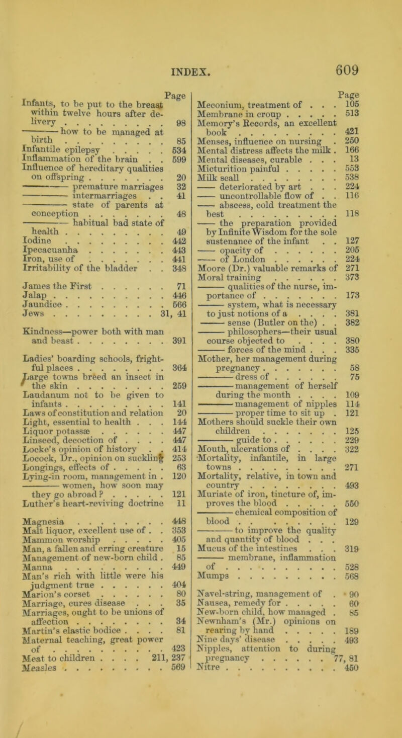 Infants, to be put to the breast within twelve hours after de- livery 98 — -how to be managed at birth 85 Infantile epilepsy 534 Inflammation of the brain . . 699 Influence of hereditary qualities on offspring 20 premature marriages 32 intermarriages . . 41 state of parents at conception 48 habitual bad state of health 49 Iodine 442 Ipecacuanha 443 Iron, use of 441 Irritability of the bladder . . 348 James the First 71 Jalap 446 Jaundice 666 Jews 31, 41 Kindness—power both with man and beast 391 Ladies’ boarding schools, fright- ful places 364 Large towns breed an insect in ' the skin 269 Laudanum not to be given to infants 141 Laws of constitution and relation 20 Light, essential to health . . . 144 Liquor potass* 447 Linseed, decoction of ... . 447 Locke’s opinion of history . . 414 Locock, Dr., opinion on suckling 253 Longings, effects of 63 Lying-in room, management in . 120 they go abroad ? 121 Luther’s heart-reviving doctrine 11 Magnesia 448 Malt liquor, excellent use of . . 353 Mammon worship 405 Man, a fallen and erriug creature 15 Management of new-born child . 85 Manna 449 Man’s rich with little were his judgment true 104 Mnrion’s corset 80 Marriage, cures disease ... 35 Marriages, ought to be unions of affection 34 Martin’s elastic bodice .... 81 Maternal teaching, great power of 423 Meat to children .... 211, 237 Measles 669 Page Meconium, treatment of . . . 105 Membrane in croup 513 Memory’s Eecords, an excellent Menses, influence on nursing . 250 Mental distress affects the milk . 166 Mental diseases, curable ... 13 Micturition painful 553 Milk scall 538 deteriorated by art . . . 224 uncontroUable flow of . . 116 abscess, cold treatment the best 118 -— the preparation provided by Infinite Wisdom for the sole sustenance of the infant . . 127 opacity of 205 of London 224 Moore (Dr.) valuable remarks of 271 Moral training 373 qualities of the nurse, im- portance of 173 system, what is necessary to just notions of a .... 381 sense (Butler on the) . . 382 course objected to .... 380 pregnancy 58 dress of 75 management of herself during the month .... 109 management of nipples 114 proper time to sit up . 121 Mothers should suckle their own children 125 guide to 229 Mouth, ulcerations of ... . 322 Mortality, infantile, in large towns 271 Mortality, relative, in town and country 493 Muriate of iron, tincture of, im- proves the blood 550 chemical composition of blood . . 129 to improve the quality and quantity of blood . . . Mucus of the intestines . . . 319 membrane, inflammation of 528 Mumps 568 Navel-string, management of . • 90 Nausea, remedy for 60 New-born child, how managed . 85 Newnham’s (Mr.) opinions on rearing by hand 189 Nine days’ disease 493 Nipples, attention to during pregnancy 77, 81 Nitre 450