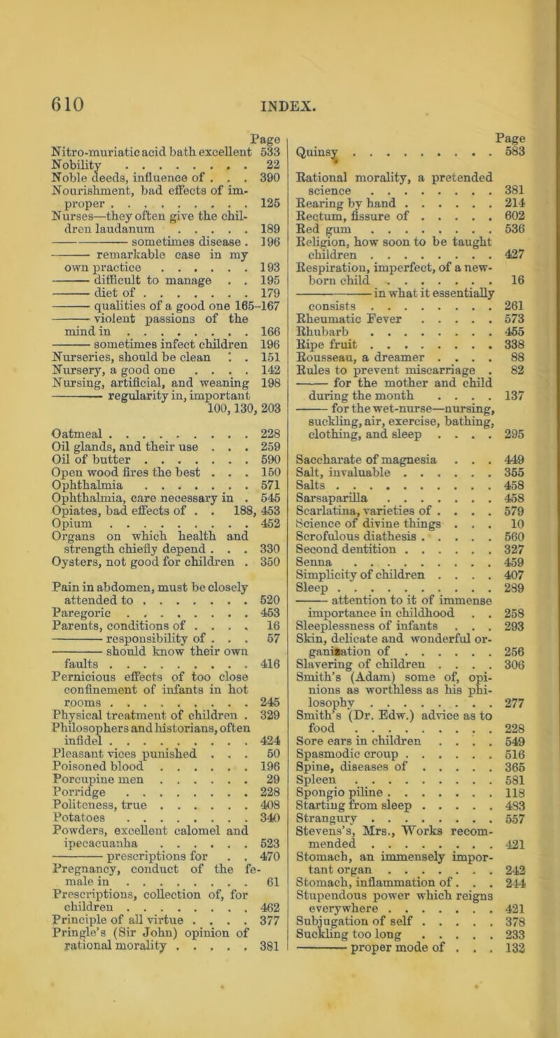 Pago Nitro-muriatic acid bath, excellent 533 Nobility 22 Noble deeds, influence of . . . 390 Nourishment, bad effects of im- proper 125 Nurses—they often give the chil- dren laudanum 189 sometimes disease . 196 remarkable case in my own practice 193 difficult to manage . . 195 diet of 179 violent passions of the mind in 166 sometimes infect children 196 Nurseries, should be clean . 151 Nursery, a good one .... 142 Nursing, artificial, and weaning 198 regularity in, important 100,130, 203 Oatmeal 228 Oil glands, and their use . . . 259 Oil of butter 690 Open wood fires the best . . . 160 Ophthalmia 571 Ophthalmia, care necessary in . 645 Opiates, bad effects of . . 188, 453 Opium 452 Organs on which health and strength chiefly depend . . . 330 Oysters, not good for children . 350 Pain in abdomen, must be closely attended to 520 Paregoric 463 Parents, conditions of ... . 16 should know their own faults 416 Pernicious effects of too close confinement of infants in hot rooms 245 Physical treatment of children . 329 Philosophers and historians, often infidel 424 Pleasant vices punished ... 50 Poisoned blood 196 Porcupine men 29 Porridge 228 Politeness, true 408 Potatoes 340 Powders, excellent calomel and ipecacuanha 523 prescriptions for . . 470 Pregnancy, conduct of the fe- male in 61 Prescriptions, collection of, for children 462 Principle of all virtue .... 377 Pringle’s (Sir John) opinion of rational morality 381 Page 583 Rational morality, a pretended science 381 Rearing by hand 214 Rectum, fissure of 602 Red gum 536 Religion, how soon to be taught children 427 Respiration, imperfect, of a new- born child 16 in what it essentially consists 261 Rheumatic Fever 573 Rhubarb 455 Ripe fruit 338 Rousseau, a dreamer .... 88 Rules to prevent miscarriage . 82 for the mother and child during the month .... 137 for the wet-nurse—nursing, suckling, air, exercise, bathing, clothing, and sleep .... 295 Saccharate of magnesia . . . 449 Salt, invaluable 355 Salts 458 Sarsaparilla 458 Scarlatina, varieties of ... . 579 Science of divine things ... 10 Scrofulous diathesis 560 Second dentition 327 Senna 459 Simplicity of children .... 407 Sleep 289 attention to it of immense importance in childhood . . 258 Sleeplessness of infants . . . 293 Skin, delicate and wonderful or- ganisation of 256 Slavering of children .... 306 Smith’s (Adam) some of, opi- nions as worthless as his phi- losophy 277 Smith’s (Dr. Edw.) advice as to food 228 Sore ears in children .... 549 Spasmodic croup 516 Spine, diseases of 365 Spleen 581 Spongio piline 118 Starting from sleep 483 Strangury 557 Stevens’s, Mrs., Works recom- mended 421 Stomach, an immensely impor- tant organ 242 Stomach, inflammation of. . . 244 Stupendous power which reigns everywhere 421 Subjugation of self 378 Suckling too long 233 proper mode of . . . 132