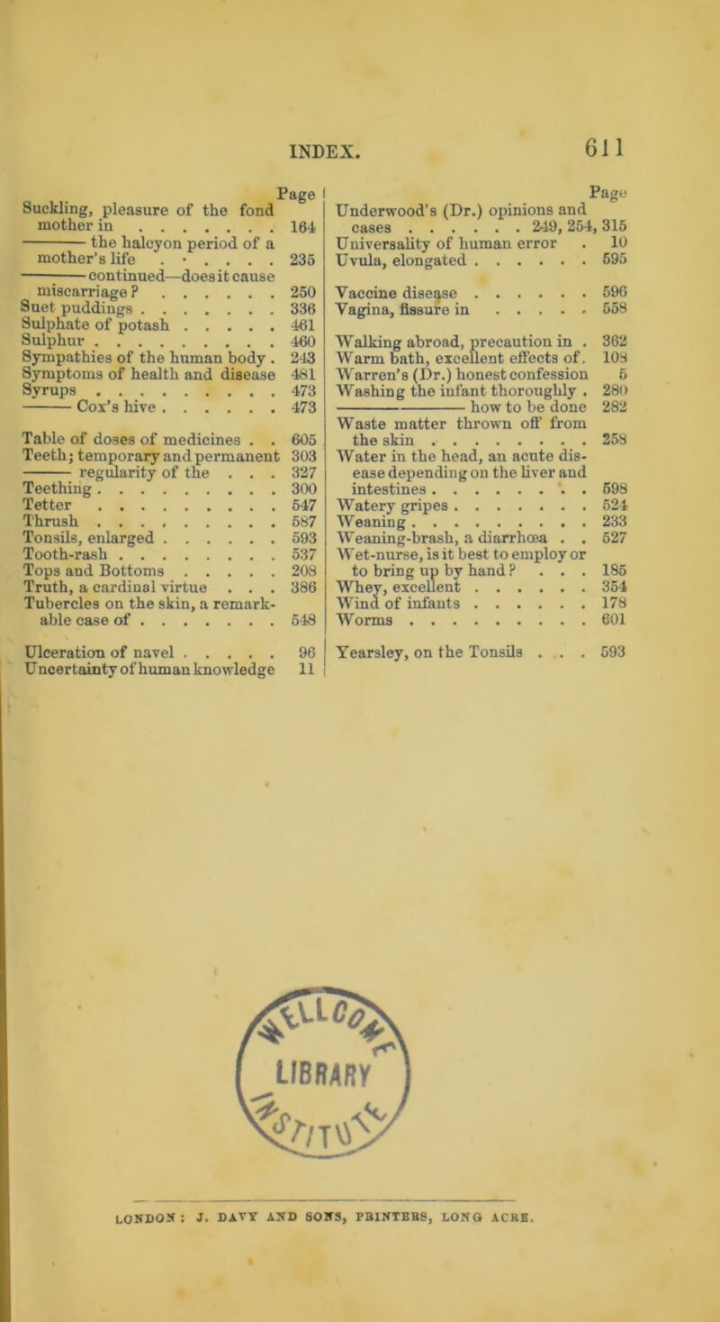 Page l Suckling, pleasure of the fond mother in 164 the halcyon period of a mother’s life ...... 235 continued—does it cause miscarriage? 250 Suet puddings 336 Sulphate of potash 461 Sulphur 460 Sympathies of the human body . 243 Symptoms of health and disease 481 Syrups 473 Cox’s hive 473 Table of doses of medicines . . 605 Teeth; temporary and permanent 303 Teething 300 Tetter 547 Thrush 5S7 Tonsils, enlarged 593 Tooth-rash 537 Tops and Bottoms 208 Truth, a cardinal virtue . . . 386 Tubercles on the skin, a remark- able case of 548 Ulceration of navel 96 Uncertainty of human knowledge 11 Page Underwood’s (Dr.) opinions and cases 249, 254, 315 Universality of human error . 10 Uvula, elongated 595 Vaccine disease 596 Vagina, fissure in 558 Walking abroad, precaution in . 362 Warm bath, excellent effects of. 108 Warren’s (Dr.) honest confession 5 Washing the infant thoroughly . 280 Waste matter thrown off from the skin 258 Water in the head, an acute dis- ease depending on the liver and intestines . 598 Watery gripes 624 Weaning 233 Weaning-brash, a diarrhoea . . 527 Wet-nurse, is it best to employ or to bring up by hand ? ... 185 Whey, excellent 354 Wind of infants 178 Worms 601 Yearsley, on the Tonsils ... . 593 LONDON: J. DAW AND SONS, FBINTBBS, LONG ACRE.