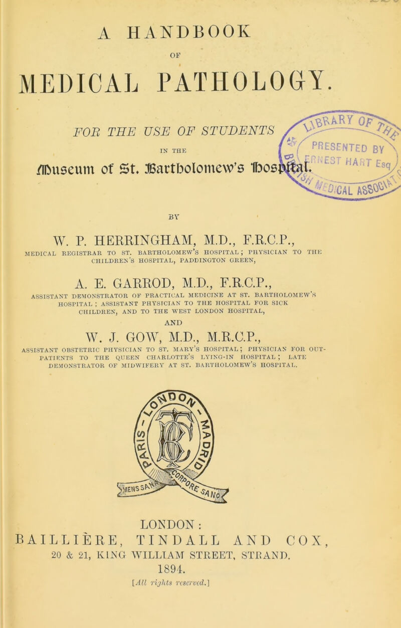 A HANDBOOK OF MEDICAL FOB THE /UMiseum of St. PATHOLOGY. USE OF STUDENTS IN THE Bartholomew's BY W. P. HERRINGHAM, M.D., F.R.C.P., MEDICAL REGISTRAR TO ST. BARTHOLOMEW’S HOSPITAL ; PHYSICIAN TO THE CHILDREN’S HOSPITAL, PADDINGTON CREEN, A. E. GARROD, M.D, F.R.C.P., ASSISTANT DEMONSTRATOR OF PRACTICAL MEDICINE AT ST. BARTHOLOMEW’S HOSPITAL ; ASSISTANT PHYSICIAN TO THE HOSPITAL FOR SICK CHILDREN, AND TO THE WEST LONDON HOSPITAL, AND W. J. GOW, M.D, M.R.C.P, ASSISTANT OBSTETRIC PHYSICIAN TO ST. MARY’S HOSPITAL; PHYSICIAN FOR OUT- PATIENTS TO THE QUEEN CHARLOTTE’S LYING-IN HOSPITAL ; LATE DEMONSTRATOR OF MIDWIFERY AT ST. BARTHOLOMEW’S HOSPITAL. LONDON: BA ILL I ERE, TINDALL AND COX, 20 & 21, KING WILLIAM STREET, STRAND. 1894. [All rights reserved.]