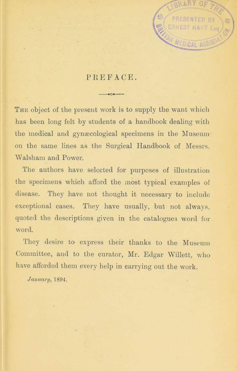 PREFACE. The object of the present work is to supply the want which has been long felt by students of a handbook dealing with the medical and gynaecological specimens in the Museum on the same lines as the Surgical Handbook of Messrs. Walsham and Power. The authors have selected for purposes of illustration the specimens which afford the most typical examples of disease. They have not thought it necessary to include exceptional cases. They have usually, but not always, quoted the descriptions given in the catalogues word for word. They desire to express their thanks to the Museum Committee, and to the curator, Mr. Edgar Willett, who have afforded them every help in carrying out the work. January, 1894.