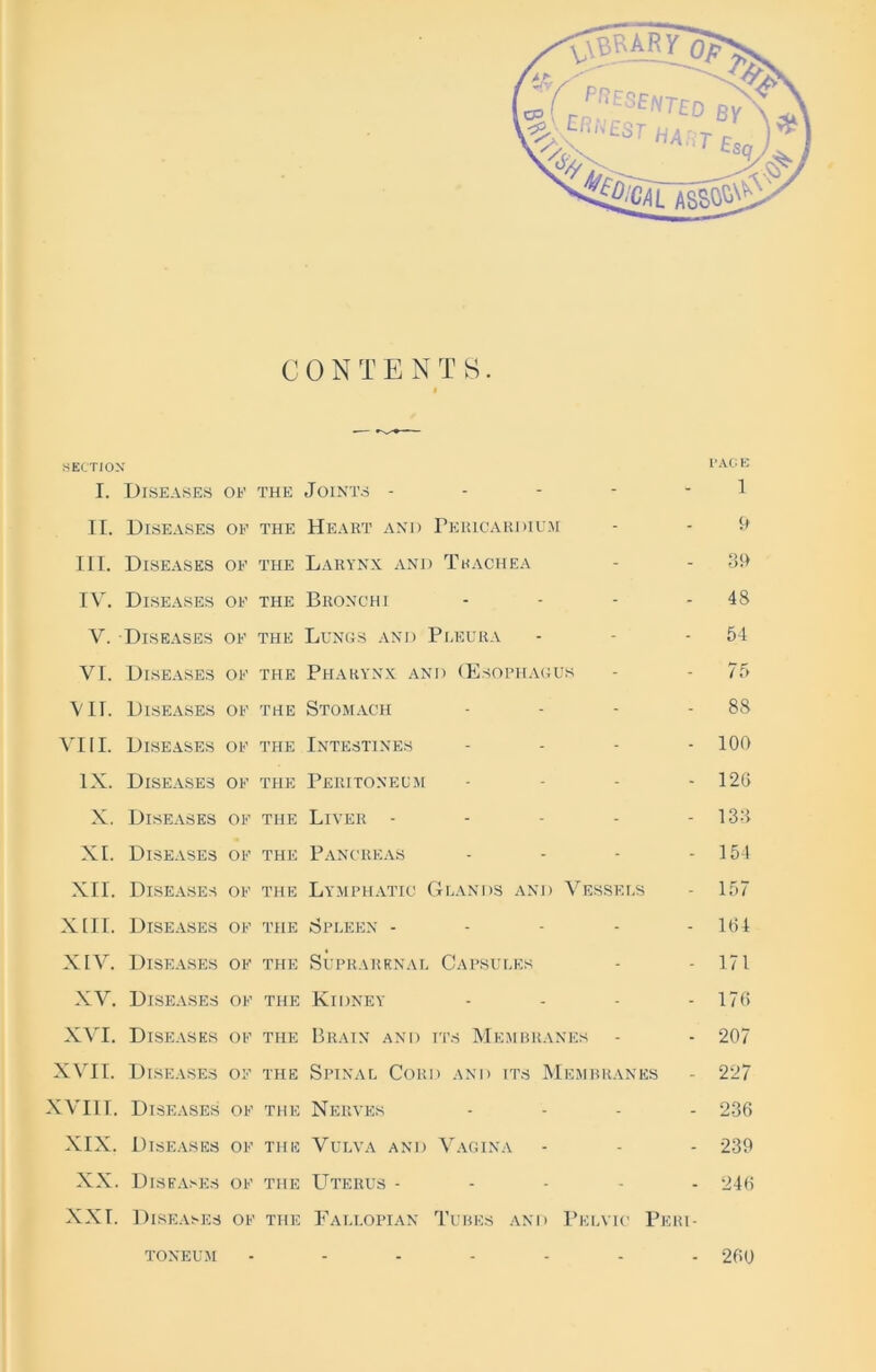 CONTENTS. $ SECTION lAL.tv I. Diseases oe the Joints - - - - - 1 II. Diseases of the Heart and Pericardium - - & III. Diseases of the Larynx and Tkachea - - 39 IY. Diseases of the Bronchi - - - - 48 V. Diseases of the Lungs and Pleura - - - 54 VI. Diseases of the Pharynx and (Esophagus - - 75 VII. Diseases of the Stomach - - - - 88 VIII. Diseases of the Intestines .... 100 IX. Diseases of the Peritoneum ... - 126 X. Diseases of the Liver - - - - - 133 XI. Diseases of the Pancreas - - - - 154 XII. Diseases of the Lymphatic Grands and Vessels - 157 XIII. Diseases of the Spleen ..... 184 XIV. Diseases of the Suprarenal Capsules - - 171 XV. Diseases of the Kidney - - - - 176 XVI. Diseases of the Brain and its Membranes - - 207 XVII. Diseases of the Spinal Cord and its Membranes - 227 XVIII. Diseases of the Nerves .... 236 XIX. Diseases of the Vulva and Vagina - - - 239 XX. Diseases of the Uterus ..... 246 XXI. Diseases of the Fallopian Tubes and Pelvic Peri- toneum ....... 260