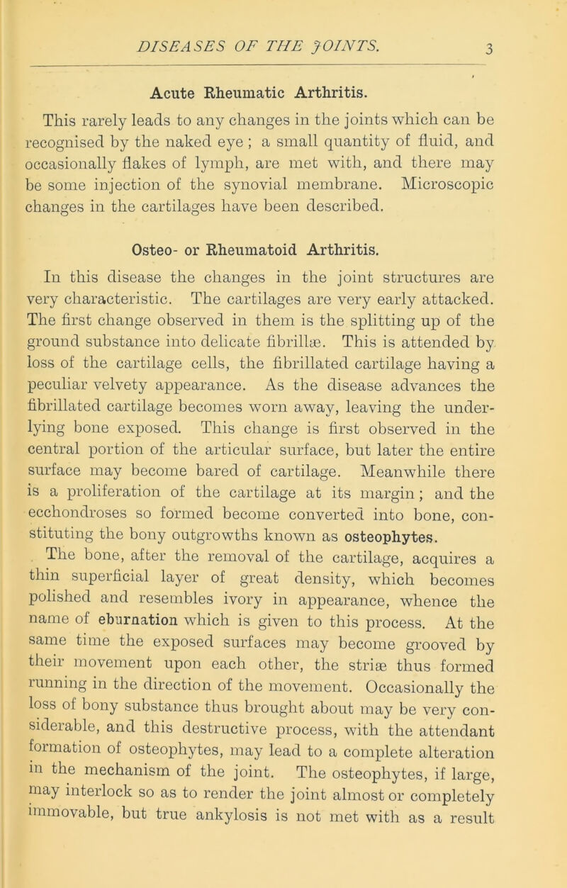 Acute Rheumatic Arthritis. This rarely leads to any changes in the joints which can be recognised by the naked eye ; a small quantity of fluid, and occasionally flakes of lymph, are met with, and there may be some injection of the synovial membrane. Microscopic changes in the cartilages have been described. Osteo- or Rheumatoid Arthritis. In this disease the changes in the joint structures are very characteristic. The cartilages are very early attacked. The first change observed in them is the splitting up of the ground substance into delicate fibrillae. This is attended by loss of the cartilage cells, the fibrillated cartilage having a peculiar velvety appearance. As the disease advances the fibrillated cartilage becomes worn away, leaving the under- lying bone exposed. This change is first observed in the central portion of the articular surface, but later the entire surface may become bared of cartilage. Meanwhile there is a proliferation of the cartilage at its margin; and the ecchondroses so formed become converted into bone, con- stituting the bony outgrowths known as osteophytes. The bone, after the removal of the cartilage, acquires a thin superficial layer of great density, which becomes polished and resembles ivory in appearance, whence the name of eburnation which is given to this process. At the same time the exposed surfaces may become grooved by their movement upon each other, the striae thus formed running in the direction of the movement. Occasionally the loss of bony substance thus brought about may be very con- siderable, and this destructive process, with the attendant formation of osteophytes, may lead to a complete alteration in the mechanism of the joint. The osteophytes, if large, may interlock so as to render the joint almost or completely immovable, but true ankylosis is not met with as a result