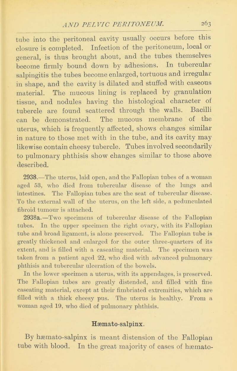 tube into the peritoneal cavity usually occurs before this closure is completed. Infection of the peritoneum, local or general, is thus brought about, and the tubes themselves become firmly bound down by adhesions. In tubercular salpingitis the tubes become enlarged, tortuous and irregular in shape, and the cavity is dilated and stuffed with caseous material. The mucous lining is replaced by granulation tissue, and nodules having the histological character of tubercle are found scattered through the walls. Bacilli can be demonstrated. The mucous membrane of the uterus, which is frequently affected, shows changes similar in nature to those met with in the tube, and its cavity may likewise contain cheesy tubercle. Tubes involved secondarily to pulmonary phthisis show changes similar to those above described. 2938.—The uterus, laid open, and the Fallopian tubes of a woman aged 53, who died from tubercular disease of the lungs and intestines. The Fallopian tubes are the seat of tubercular disease. To the external wall of the uterus, on the left side, a pedunculated fibroid tumour is attached. 2938a.—Two specimens of tubercular disease of the Fallopian tubes. In the upper specimen the right ovary, with its Fallopian tube and broad ligament, is alone preserved. The Fallopian tube is greatly thickened and enlarged for the outer three-quarters of its extent, and is filled Avith a caseating material. The specimen Avas taken from a patient aged 22, Avho died with advanced pulmonary phthisis and tubercular ulceration of the bowels. In the loAver specimen a uterus, Avith its appendages, is preserved. The Fallopian tubes are greatly distended, and filled Avith fine caseating material, except at their fimbriated extremities, which are filled Avith a thick cheesy pus. The uterus is healthy. From a Avoman aged 19, Avho died of pulmonary phthisis. Hsemato-salpinx. By hasmato-salpinx is meant distension of the Fallopian tube with blood. In the great majority of cases of haemato-