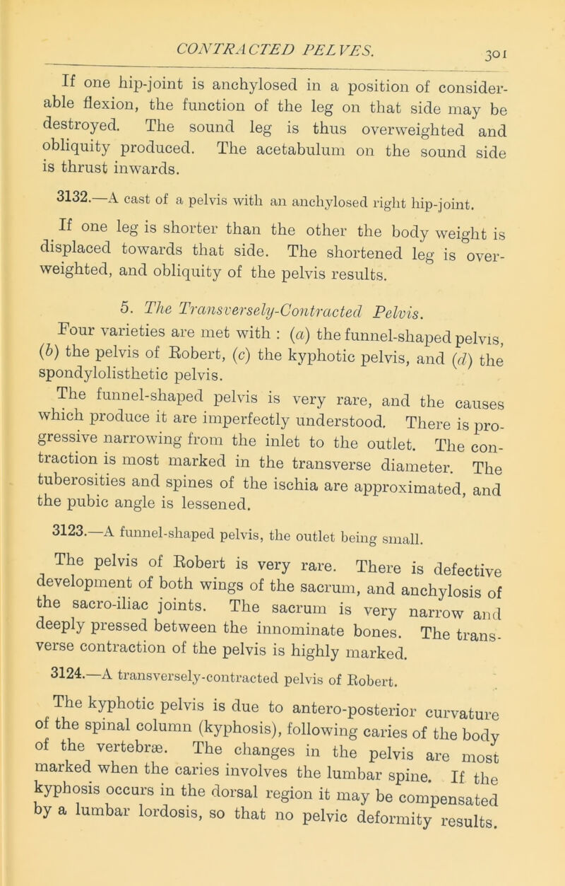 3° i If one hip-joint is anchylosecl in a position of consider- able flexion, the function of the leg on that side may be destroyed. The sound leg is thus overweighted and obliquity produced. The acetabulum on the sound side is thrust inwards. 3132.—A cast of a pelvis with an anchylosed right hip-joint. _If one leg is shorter than the other the body weight is displaced towards that side. The shortened leg is over- weighted, and obliquity of the pelvis results. 5. The Transversely-Contracted Pelvis. Four varieties are met with : (a) the funnel-shaped pelvis, (b) tiie pelvis of Robert, (c) the kyphotic pelvis, and (d) the spondylolisthetic pelvis. The funnel-shaped pelvis is very rare, and the causes which produce it are imperfectly understood. There is pro- gressive narrowing from the inlet to the outlet. The con- traction is most marked in the transverse diameter. The tuberosities and spines of the ischia are approximated, and the pubic angle is lessened. 3123. —A funnel-shaped pelvis, the outlet being small. The pelvis of Robert is very rare. There is defective development of both wings of the sacrum, and anchylosis of the sacro-iliac joints. The sacrum is very narrow and deeply pressed between the innominate bones. The trans- verse contraction of the pelvis is highly marked. 3124. —A transversely-contracted pelvis of Robert. The kyphotic pelvis is due to antero-posterior curvature of the spinal column (kyphosis), following caries of the body of the vertebrae. The changes in the pelvis are most marked when the caries involves the lumbar spine. If the kyphosis occurs in the dorsal region it may be compensated by a lumbar lordosis, so that no pelvic deformity results.