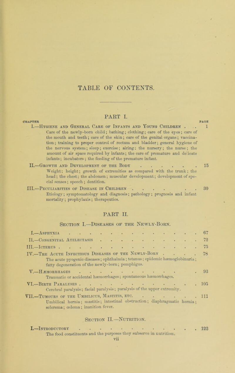 PART I. CHAPTER PAGE I.—UVGIENE AND GENERAL CaRE OF INFANTS AND YoUNG CHILDREN . , 1 Care of the newly-born cliild; bathing; clothing; care of the eyes; care of the mouth and teeth; care of the skin; care of the genital organs; vaccina- tion ; training to proper control of rectum and bladder; general hygiene of the nervous system; sleep; exercise; airing; the nursery; the nurse ; the amount of air space required by infants; the care of premature and delicate infants; incubators ; the feeding of the premature infant. II.—Growth and Development of the Body .15 Weight; height; growth of extremities as compared with the trunk; the head; the chest; the abdomen; muscular development; development of spe- cial senses; speech ; dentition. III.—Peculiarities of Disease in Children .... . . 30 Etiology; symptomatology and diagnosis; pathology; prognosis and infant mortality; prophylaxis ; therapeutics. PART II. Section I.—Diseases of the Newly-Born. I.—Asphyxia 67 II.—Congenital Atelectasis 73 III. —Icterus 75 IV. —The Acute Infectious Diseases of the Newly-Born .... 78 The acute pyogenic diseases; ophthalmia ; tetanus; epidemic hsemoglobinuria ; fatty degeneration of the newly-born; pemphigus. V.—IIai.morrhages .93 Traumatic or accidental haemorrhages; .spontaneous hiemorrhages. VI. —Birth Paralyses 105 Cerebral paralysis; facial paralysis; paralysis of the upper c.xtremity. VII. —Tumours of the Umbilicus, IUastitis, etc Ill Umbilical hernia; ma.stitis; intestinal obstruction; diaphragmatic hernia; sclerema; oedema ; inanition fever. Section II.—Nutrition. I.—Introductory 123 The food constituents and the purposes they subserve in nutrition.