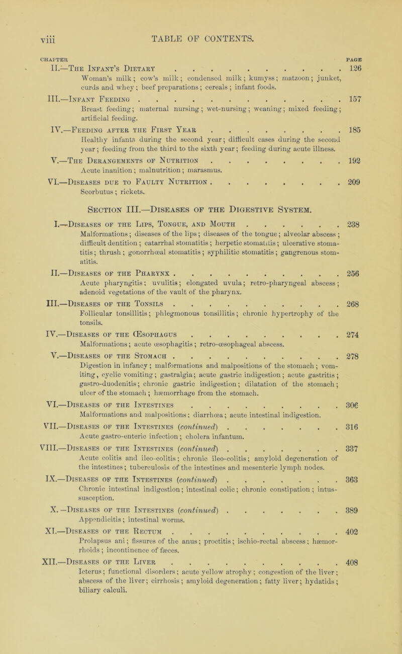 Till CHAPTER PAGE II.—The Infant’s Dietary 126 Woman’s milk; cow’s milk; coudensed milk; kumyss; matzoon; junket, curds and whey ; beef preparations; cereals ; infant foods. III.—Infant Feeding 157 Breast feeding; maternal nursing; wet-nursing; weaning; mixed feeding; artificial feeding. IV. —Feeding after the First Year 185 Healthy infante during the second year; difficult cases during the second year; feeding from the third to the sixth year; feeding during acute illness. V. —The Derangements of Nutrition 192 Acute inanition; malnutrition; marasmus. VI. —Diseases due to Faulty Nutrition 209 Scorbutus; rickets. Section III.—Diseases of the Digestive System. I.—Diseases of the Lips, Tongue, and Mouth 238 Malformations; diseases of the lips; diseases of the tongue; alveolar abscess ; difficult dentition ; catarrhal stomatitis; herpetic stomatitis; ulcerative stoma- titis ; thrush ; gonorrhoeal stomatitis; syphilitic stomatitis; gangrenous stom- atitis. II.—Diseases of the Pharynx 256 Acute pharyngitis; uvulitis; elongated uvula; retro-pharyngeal abscess; adenoid vegetations of the vault of the pharynx. III. —Diseases of the Tonsils 268 Follicular tonsillitis; phlegmonous tonsillitis; chronic hypertrophy of the tonsils. IV. —Diseases of the Oesophagus 274 Malformations; acute oesophagitis; retro-oesophageal abscess. V.—Diseases of the Stomach 278 Digestion in infancy ; malformations and malpositions of the stomach ; vom- iting, cyclic vomiting; gastralgia; acute gastric indigestion; acute gastritis; gastro-duodenitis; chronic gastric indigestion; dilatation of tlie stomach; ulcer of the stomacli; haemorrhage from the stomach. VI. —Diseases of the Intestines 306 Malformations and malpositions: diarrhoea; acute intestinal indigestion. VII. —Diseases of the Intestines {continued) 316 Acute gastro-enteric infection; cholera infantum. VIII.—Diseases of the Intestines {continued) 337 Acute colitis and ileo-colitis; chronic ileo-colitis; amyloid degeneration of the intestines; tuberculosis of the intestines and mesenteric lymph nodes. IX.—Diseases of the Intestines {continued) 363 Chronic intestinal indigestion; intestinal colic; chronic constipation; intus- susception. X. —Diseases of the Intestines {continued) 389 Appendicitis; intestinal worms. XT.—Diseases op the Rectum 402 Prolapsus ani; fissures of the anus; proctitis; ischio-reetal abscess; haemor- rhoids ; incontinence of faeces. XII.—Diseases of the Liver 408 Icterus; functional disorders; acute yellow atrophy ; congestion of the liver; abscess of the liver; cirrhosis; amyloid degeneration; fatty liver; hydatids; biliary calculi.