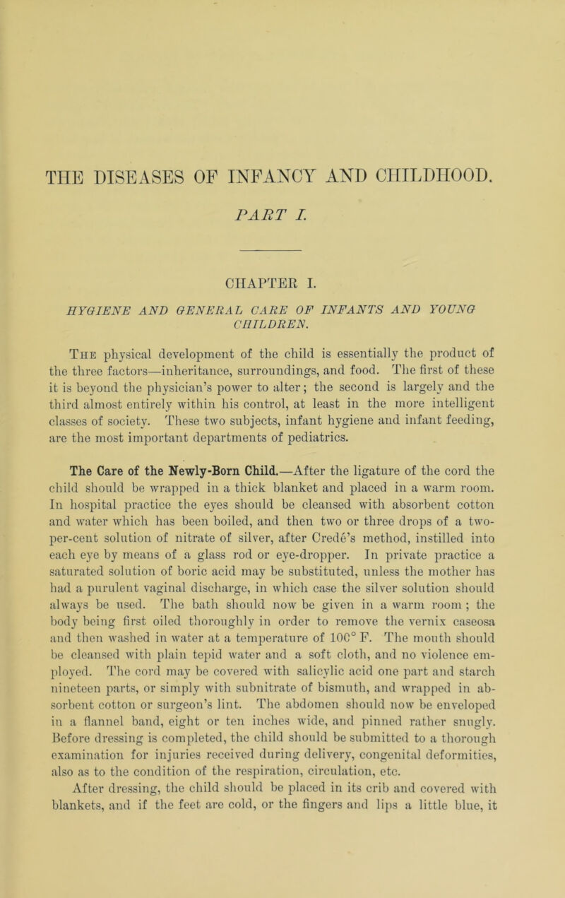 THE DISEASES OF INFANCY AND CHILDHOOD, PART I. CHAPTER I. HYGIENE AND GENERAL CARE OF INFANTS AND YOUNG CHILDREN. The physical development of the child is essentially the product of the three factors—inheritance, surroundings, and food. The first of these it is beyond the physician’s power to alter; the second is largely and the third almost entirely within his control, at least in the more intelligent classes of society. These two subjects, infant hygiene and infant feeding, are the most important departments of pediatrics. The Care of the Newly-Born Child.—After the ligature of the cord the child should be wrapped in a thick blanket and placed in a warm room. In hospital practice the eyes should be cleansed with absorbent cotton and water which has been boiled, and then two or three drops of a two- per-cent solution of nitrate of silver, after Credo’s method, instilled into each eye by means of a glass rod or eye-dropper. In private practice a saturated solution of boric acid may be substituted, unless the mother has had a purulent vaginal discharge, in which case the silver solution should always be used. The bath should now be given in a warm room ; the body being first oiled thoroughly in order to remove the vernix caseosa and then washed in water at a temperature of 10C° E. The mouth should be cleansed with plain te})id water and a soft cloth, and no violence em- ployed. The cord may be covered with salicylic acid one part and starch nineteen parts, or simply with subnitrate of bismuth, and wrapped in ab- sorbent cotton or surgeon’s lint. The abdomen should now be enveloped in a flannel band, eight or ten inches wide, and pinned rather snugly. Before dressing is completed, the child should be submitted to a thorough examination for injuries received during delivery, congenital deformities, also as to the condition of the respiration, circulation, etc. After dressing, the child should be placed in its crib and covered with blankets, and if the feet are cold, or the fingers and lips a little blue, it