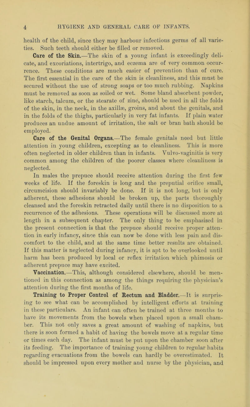 health of the child, since they may harbour infections germs of all varie- ties. Such teeth should either be filled or removed. Care of the Skin.—The skin of a young infant is exceedingly deli- cate, and excoriations, intertrigo, and eczema are of very common occur- rence. These conditions are much easier of prevention than of cure. The first essential in the care of the skin is cleanliness, and this must be secured without the use of strong soaps or too much rubbing. Napkins must be removed as soon as soiled or wet. Some bland absorbent powder, like starch, talcum, or the stearate of zinc, should be used in all the folds of the skin, in the neck, in the axillae, groins, and about the genitals, and in the folds of the thighs, particularly in very fat infants. If plain water produces an undue amount of irritation, the salt or bran bath should be employed. Care of the Genital Organs.—The female genitals need but little attention in young children, excepting as to cleanliness. This is more often neglected in older children than in infants. Vulvo-vaginitis is very common among the children of the poorer classes where cleanliness is neglected. In males the prepuce should receive attention during the first few weeks of life. If the foreskin is long and the preputial orifice small, circumcision should invariably be done. If it is not long, but is only adherent, these adhesions should be broken up, the parts thoroughly cleansed and the foreskin retracted daily until there is no disposition to a recurrence of the adhesions. These operations will be discussed more at length in a subsequent chapter. The only thing to be emphasised in the present connection is that the prepuce should receive proper atten- tion in early infancy, since this can now be done with less pain and dis- comfort to the child, and at the same time better results are obtained. If this matter is neglected during infancy, it is apt to be overlooked until harm has been produced by local or reflex irritation which phimosis or adherent prepuce may have excited. Vaccination.—This, although considered elsewhere, should be men- tioned in this connection as among the things requiring the physician’s attention during the first months of life. Training to Proper Control of Rectum and Bladder.—It is surpris- ing to see what can be accomplished by intelligent efforts at training in these particulars. An infant can often be trained at three months to have its movements from the bowels when placed upon a small cham- ber. This not only saves a great amount of washing of napkins, but there is soon formed a habit of having the bowels move at a regular time or times each day. The infant must be put upon the chamber soon after its feeding. The importance of training young children to regular habits regarding evacuations from the bowels can hardly be overestimated. It should be impressed upon every mother and nurse by the physician, and