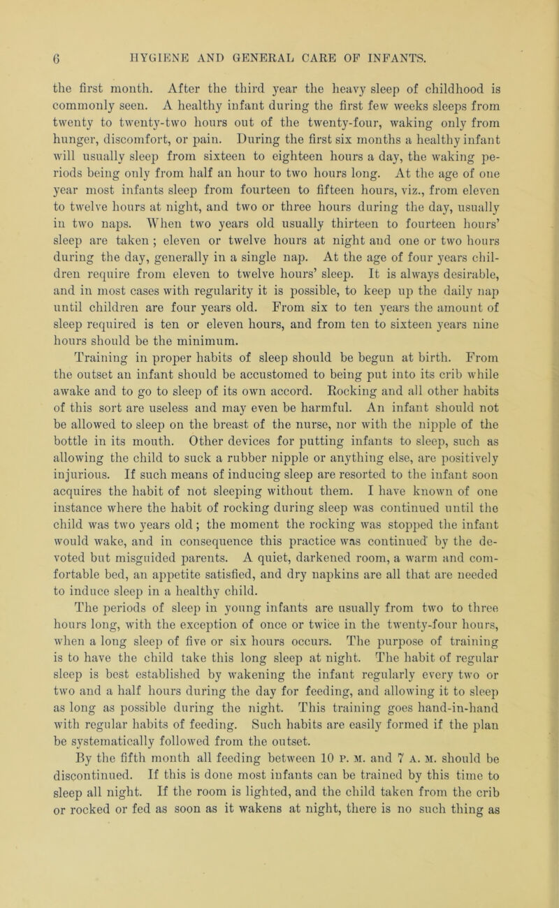 the first month. After the third year the heavy sleep of childhood is commonly seen. A healthy infant during the first few weeks sleeps from twenty to twenty-two hours out of the twenty-four, waking only from hunger, discomfort, or pain. During the first six months a healthy infant will usually sleep from sixteen to eighteen hours a day, the waking pe- riods being only from half an hour to two hours long. At the age of one year most infants sleep from fourteen to fifteen hours, viz., from eleven to twelve hours at night, and two or three hours during the day, usually in two naps. When two years old usually thirteen to fourteen hours’ sleep are taken ; eleven or twelve hours at night and one or two hours during the day, generally in a single nap. At the age of four years chil- dren require from eleven to twelve hours’ sleep. It is always desirable, and in most cases with regularity it is possible, to keep up the daily nap until children are four years old. From six to ten years the amount of sleep required is ten or eleven hours, and from ten to sixteen years nine hours should be the minimum. Training in proper habits of sleep should be begun at birth. From the outset an infant should be accustomed to being put into its crib while awake and to go to sleep of its own accord. Rocking and all other habits of this sort are useless and may even be harmful. An infant should not be allowed to sleep on the breast of the nurse, nor with the nipple of the bottle in its mouth. Other devices for putting infants to sleep, such as allowing the child to suck a rubber nipple or anything else, are positively injurious. If such means of inducing sleep are resorted to the infant soon acquires the habit of not sleeping without them. I have known of one instance where the habit of rocking during sleep was continued until the child was two years old; the moment the rocking was stopped the infant would wake, and in consequence this practice was continued by the de- voted but misguided pareiits. A quiet, darkened room, a warm and com- fortable bed, an appetite satisfied, and dry napkins are all that are needed to induce sleep in a healthy child. The periods of sleep in young infants are usually from two to three hours long, with the exception of once or twice in the twenty-four hours, when a long sleep of five or six hours occurs. The purpose of training is to have the child take this long sleep at night. The habit of regular sleep is best established by wakening the infant regularly every two or two and a half hours during the day for feeding, and allowing it to sleep as long as possible during the night. This training goes hand-in-hand with regular habits of feeding. Such habits are easily formed if the plan be systematically followed from the outset. By the fifth month all feeding between 10 p. m. and 7 A. M. should be discontinued. If this is done most infants can be trained by this time to sleep all night. If the room is lighted, and the child taken from the crib or rocked or fed as soon as it wakens at night, there is no such thing as