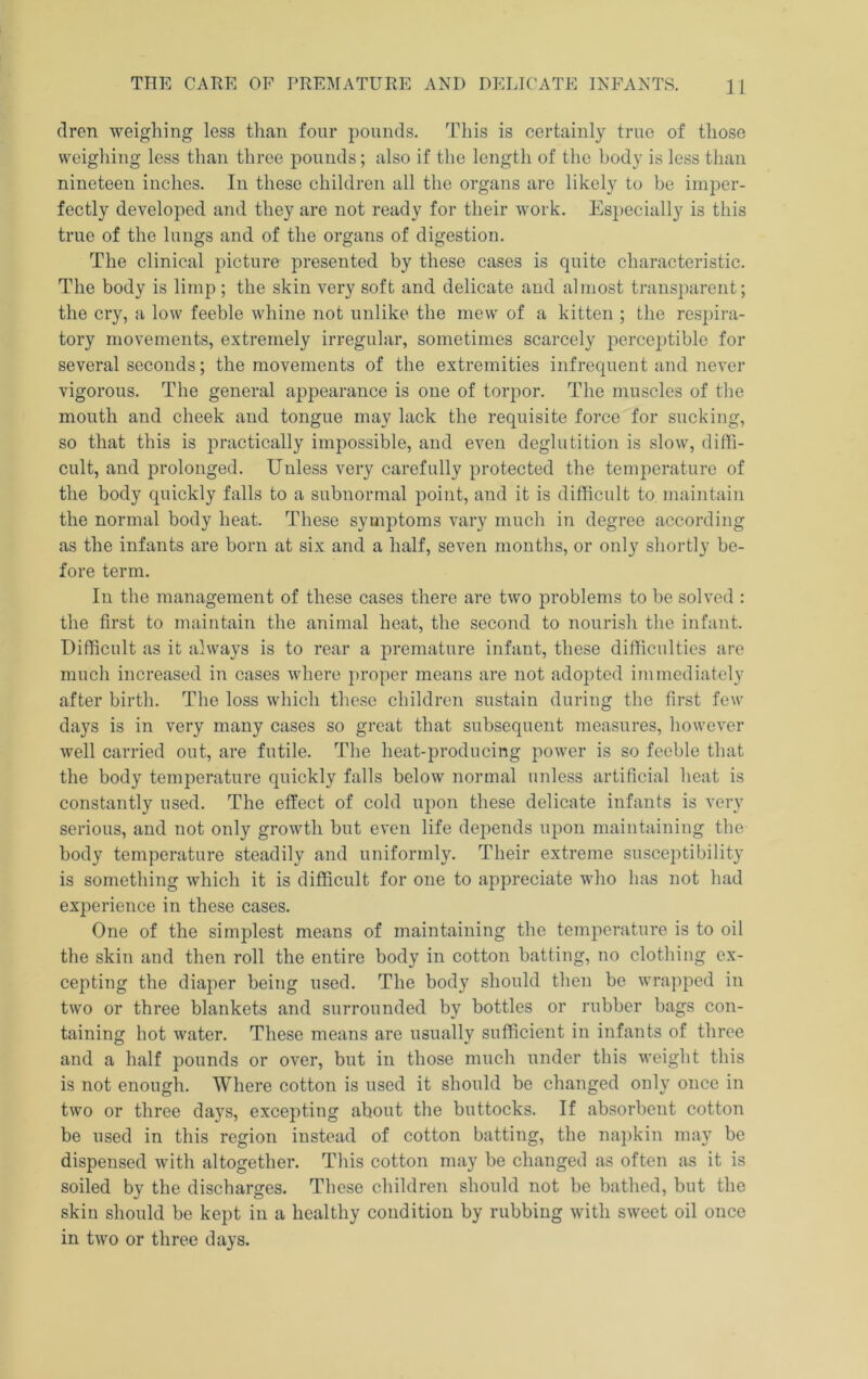 dren weighing less than four pounds. This is certainly true of those weighing less than three pounds; also if the length of the body is less than nineteen inches. In these children all the organs are likely to be imper- fectly developed and they are not ready for their work. Especially is this true of the lungs and of the organs of digestion. The clinical picture presented by these cases is quite characteristic. The body is limp ; the skin very soft and delicate and almost transparent; the cry, a low feeble whine not unlike the mew of a kitten ; the respira- tory movements, extremely irregular, sometimes scarcely perceptible for several seconds; the movements of the extremities infrequent and never vigorous. The general appearance is one of torpor. The muscles of the mouth and cheek and tongue may lack the requisite force for sucking, so that this is practically impossible, and even deglutition is slow, diffi- cult, and prolonged. Unless very carefully protected the temperature of the body quickly falls to a subnormal point, and it is difficult to, maintain the normal body heat. These symptoms vary much in degree according as the infants are born at six and a half, seven months, or only shortly be- fore term. In the management of these cases there are two problems to be solved : the first to maintain the animal heat, the second to nourish the infant. Difficult as it always is to rear a premature infant, these difficulties are much increased in cases where proper means are not adopted immediately after birth. The loss which these children sustain during the first few days is in very many cases so great that subsequent measures, however well carried out, are futile. The heat-producing power is so feeble that the body temperature quickly falls below normal unless artificial heat is constantly used. The effect of cold upon these delicate infants is very serious, and not only growth but even life depends upon maintaining the body temperature steadily and uniformly. Their extreme susceptibility is something which it is difficult for one to appreciate who has not had experience in these cases. One of the simplest means of maintaining the temperature is to oil the skin and then roll the entire body in cotton batting, no clothing ex- cepting the diaper being used. The body should then be wra]>ped in two or three blankets and surrounded by bottles or rubber bags con- taining hot water. These means are usually sufficient in infants of three and a half pounds or over, but in those much under this weight this is not enough. Where cotton is used it should be changed only once in two or three days, excepting about the buttocks. If absorbent cotton be used in this region instead of cotton batting, the napkin may be dispensed with altogether. This cotton may be changed as often as it is soiled by the discharges. These children should not be bathed, but the skin should be kept in a healthy condition by rubbing with sweet oil once in two or three days.