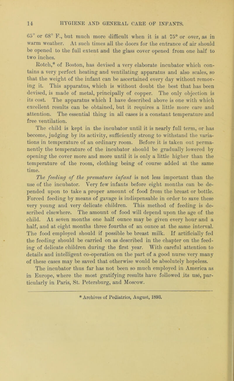 G5° or G8° F., but much more difficult when it is at 75° or over, as in warm weather. At such times all the doors for the entrance of air should be opened to the full extent and the glass cover opened from one half to two inches. Eotch,* of Boston, has devised a very elaborate incubator which con- tains a very perfect heating and ventilating apparatus and also scales, so that the weight of the infant can be ascertained every day without remov- ing it. This apparatus, which is without doubt the best that has been devised, is made of metal, principally of co]iper. The only objection is its cost. The apparatus which I have described above is one with which excellent results can be obtained, but it requires a little more care and attention. The essential thing in all cases is a constant temperature and free ventilation. The child is kept in tlie incubator until it is nearly full term, or has become, judging by its activity, sufficiently strong to withstand the varia- tions in temperature of an ordinary room. Before it is taken out perma- nently the temperature of the incubator should be gradually lowered by opening the cover more and more until it is only a little higher than the temperature of the room, clothing being of course added at the same time. The feeding of the 'premature infant is not less important than the use of the incubator. Very few infants before eight months can be de- pended upon to take a proper amount of food from the breast or bottle. Forced feeding by means of gavage is indispensable in order to save these very young and very delicate children. This method of feeding is de- scribed elsewhere. The amount of food will depend upon the age of the child. At seven months one half ounce may be given every hour and a half, and at eight months three fourths of an ounce at the same interval. The food employed should if possible be breast milk. If artificially fed the feeding should be carried on as described in the chapter on the feed- ing of delicate children during the first year. With careful attention to details and intelligent co-operation on the part of a good nurse very many of these cases may be saved that otherwise would be absolutely hopeless. The incubator thus far has not been so much employed in America as in Europe, where the most gratifying results have followed its use, par- ticularly in Paris, St. Petersburg, and Moscow. * Archives of Pediatrics, August, 1893.