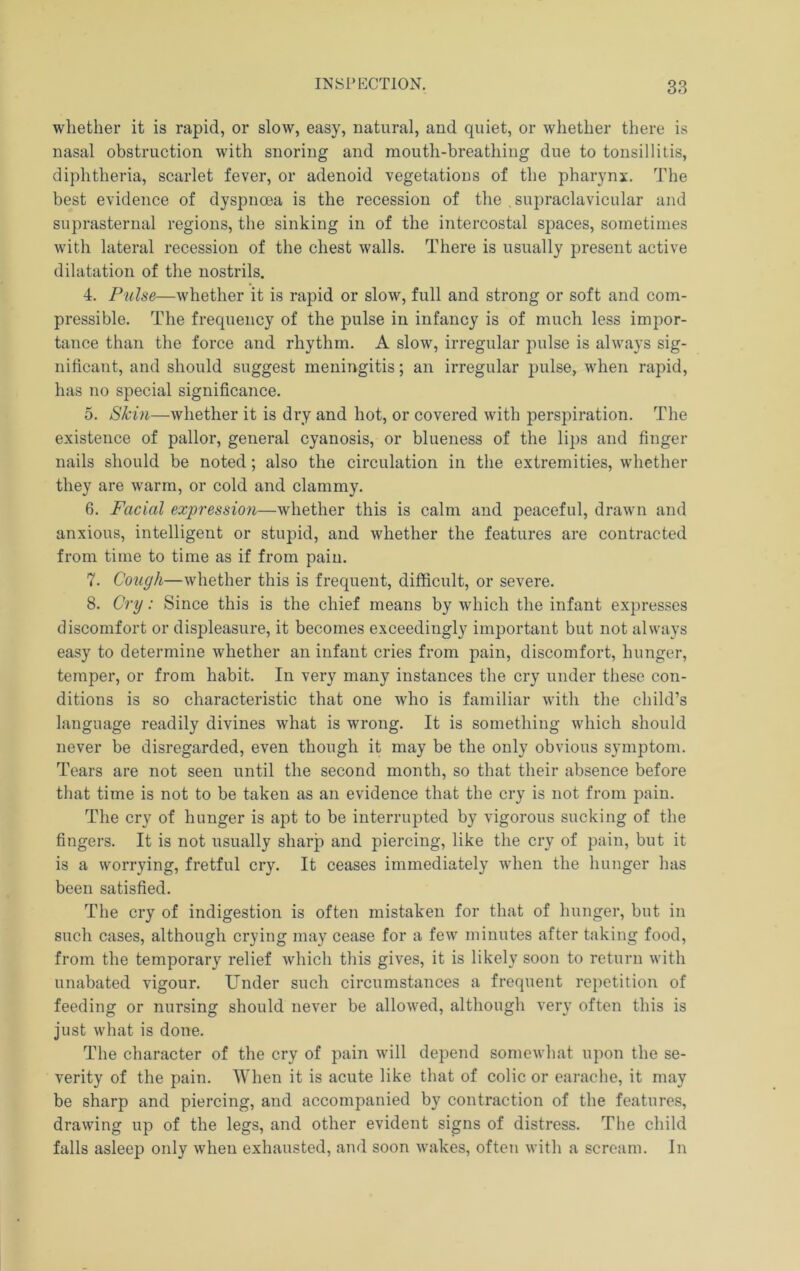 whether it is rapid, or slow, easy, natural, and quiet, or whether there is nasal obstruction with snoring and mouth-breathing due to tonsillitis, diphtheria, scarlet fever, or adenoid vegetations of the pharynx. The best evidence of dyspnoea is the recession of the , supraclavicular and suprasternal regions, the sinking in of the intercostal spaces, sometimes with lateral recession of the chest walls. There is usually present active dilatation of the nostrils. 4. Pulse—whether it is rapid or slow, full and strong or soft and com- pressible. The frequency of the pulse in infancy is of much less impor- tance than the force and rhythm. A slow, irregular pulse is always sig- nificant, and should suggest meningitis; an irregular pulse, when rapid, has no special significance. 5. Skin—whether it is dry and hot, or covered with perspiration. The existence of pallor, general cyanosis, or blueness of the lips and finger nails should be noted; also the circulation in tlie extremities, whether they are Avarm, or cold and clammy. 6. Facial expression—whether this is calm and peaceful, drawn and anxious, intelligent or stupid, and whether the features are contracted from time to time as if from pain. 7. Cough—whether this is frequent, difficult, or severe. 8. Cry: Since this is the chief means by which the infant expresses discomfort or displeasure, it becomes exceedingly important but not always easy to determine whether an infant cries from pain, discomfort, hunger, temper, or from habit. In very many instances the cry under these con- ditions is so characteristic that one who is familiar with the child’s language readily divines what is wrong. It is something which should never be disregarded, even though it may be the only obvious symptom. Tears are not seen until the second month, so that their absence before that time is not to be taken as an evidence that the cry is not from pain. The cry of hunger is apt to be interrupted by vigorous sucking of the fingers. It is not usually sharp and piercing, like the cry of pain, but it is a worrying, fretful cry. It ceases immediately Avhen the hunger has been satisfied. The cry of indigestion is often mistaken for that of hunger, but in such cases, although crying may cease for a few minutes after taking food, from the temporary relief Avhich this gives, it is likely soon to return with unabated vigour. Under such circumstances a frequent repetition of feeding or nursing should never be allowed, although very often this is just what is done. The character of the cry of pain will depend somewhat upon the se- verity of the pain. When it is acute like that of colic or earache, it may be sharp and piercing, and accompanied by contraction of the features, drawing up of the legs, and other evident signs of distress. Tlie child falls asleep only when exhausted, and soon wakes, often with a scream. In