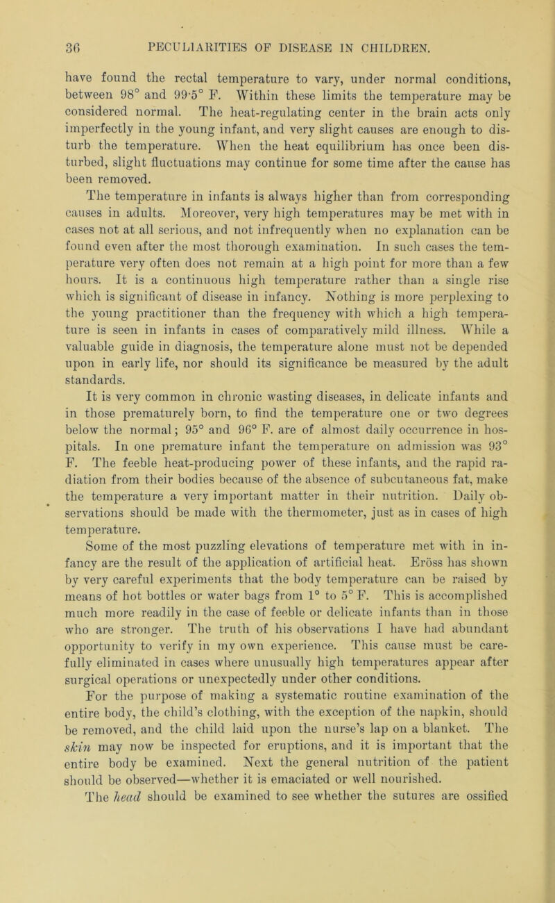 have found the rectal temperature to vary, under normal conditions, between 98° and 99'5° F. Within these limits the temperature may be considered normal. The heat-regulating center in the brain acts only imperfectly in the young infant, and very slight causes are enough to dis- turb the temperature. When the heat equilibrium has once been dis- turbed, slight fluctuations may continue for some time after the cause has been removed. The temperature in infants is always higher than from corresponding causes in adults. Moreover, very high temperatures may be met with in cases not at all serious, and not infrequently when no explanation can be found even after the most thorough examination. In such cases the tem- perature very often does not remain at a high point for more than a few hours. It is a continuous high temperature rather than a single rise which is significant of disease in infancy. ISTothiug is more perplexing to the young practitioner than the frequency with which a high tempera- ture is seen in infants in cases of comparatively mild illness. While a valuable guide in diagnosis, the temperature alone must not be depended upon in early life, nor should its significance be measured by the adult standards. It is very common in chronic wasting diseases, in delicate infants and in those prematurely born, to find the temperature one or two degrees below the normal; 95° and 96° F. are of almost daily occurrence in hos- pitals. In one premature infant the temperature on admission was 93° F, The feeble heat-producing power of these infants, and the rapid ra- diation from their bodies because of the absence of subcutaneous fat, make the temperature a very important matter in their nutrition. Daily ob- servations should be made with the thermometer, just as in cases of high temperature. Some of the most puzzling elevations of temperature met with in in- fancy are the result of the application of artificial heat. Eross has shown by very careful experiments that the body temperature can be raised by means of hot bottles or water bags from 1° to 5° F, This is accomplished much more readily in the case of feeble or delicate infants than in those who are stronger. The truth of his observations I have had abundant opportunity to verify in my own experience. This cause must be care- fully eliminated in cases where unusually high temperatures appear after surgical operations or unexpectedly under other conditions. For the purpose of making a systematic routine examination of the entire body, the child’s clothing, with the exception of the napkin, should be removed, and the child laid upon the nurse’s lap on a blanket. The skin may now be inspected for eruptions, and it is important that the entire body be examined. Next the general nutrition of the patient should be observed—whether it is emaciated or well nourished. The head should be examined to see whether the sutures are ossified
