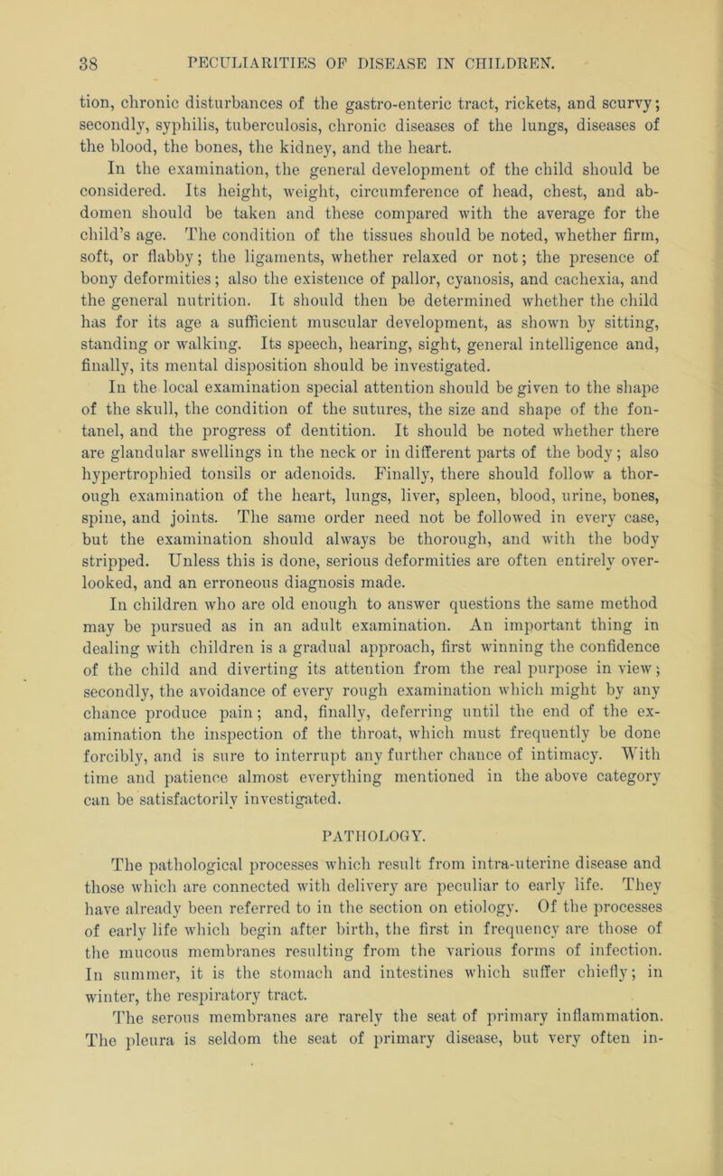 tion, chronic disturbances of the gastro-enteric tract, rickets, and scurvy; secondly, syphilis, tuberculosis, chronic diseases of the lungs, diseases of the blood, the bones, the kidney, and the heart. In the examination, the general development of the child should be considered. Its height, weight, circumference of head, chest, and ab- domen should be taken and these compared with the average for the child’s age. The condition of the tissues should be noted, whether firm, soft, or flabby; the ligaments, whether relaxed or not; the presence of bony deformities; also the existence of pallor, cyanosis, and cachexia, and the general nutrition. It should then be determined whether the child has for its age a sufficient muscular development, as shown by sitting, standing or walking. Its speech, hearing, sight, general intelligence and, finally, its mental disposition should be investigated. In the local examination special attention should be given to the shape of the skull, the condition of the sutures, the size and shape of the fon- tanel, and the progress of dentition. It should be noted whether there are glandular swellings in the neck or in different parts of the body ; also hypertrophied tonsils or adenoids. Finally, there should follow a thor- ough examination of the heart, lungs, liver, spleen, blood, urine, bones, spine, and joints. The same order need not be followed in every case, but the examination should always be thorough, and with the body stripped. Unless this is done, serious deformities are often entirely over- looked, and an erroneous diagnosis made. In children who are old enough to answer questions the same method may be pursued as in an adult examination. An important thing in dealing with children is a gradual approach, first winning the confidence of the child and diverting its attention from the real purpose in view) secondly, the avoidance of every rough examination which might by any chance produce pain; and, finally, deferring until the end of the ex- amination the inspection of the throat, which must frequently be done forcibly, and is sure to interrupt any further chance of intimacy. With time and patience almost everything mentioned in the above category can be satisfactorily investigated. PATHOLOGY. The pathological processes which result from intra-uterine disease and those which are connected with delivery are peculiar to early life. They have already been referred to in the section on etiology. Of the processes of early life which begin after birth, the first in frequency are those of the mucous membranes resulting from the various forms of infection. In summer, it is the stomach and intestines which suffer chiefly; in winter, the respiratory tract. The serous membranes are rarely the seat of primary inflammation. The pleura is seldom the seat of primary disease, but very often in-