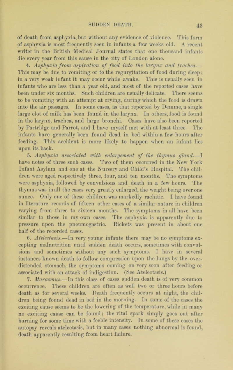 SUDDEN DEATH. of death from asphyxia, but without any evidence of violence. This form of asphyxia is most frequently seen in infants a few weeks old. A recent writer in the British Medical Journal states that one thousand infants die every year from this cause in the city of London alone. 4. Asphyxia from aspiration of food into the larynx and trachea.— This may be due to vomiting or to the regurgitation of food during sleep; in a very weak infant it may occur while awake. This is usually seen in infants who are less than a year old, and most of the reported cases have been under six months. Such children are usually delicate. There seems to be vomiting with an attempt at crying, during which the food is drawn into the air passages. In some cases, as that reported by Demme, a single large clot of milk has been found in the larynx. In others, food is found in the larynx, trachea, and large bronchi. Cases have also been reported by Partridge and Parrot, and I have myself met with at least three. The infants have generally been found dead in bed within a few hours after feeding. This accident is more likely to happen when an infant lies upon its back. 5. Asphyxia associated icitli enlargement of the thymus gland.—I have notes of three such cases. Two of them occurred in the New York Infant Asylum and one at the Nursery and Child’s Hospital. The chil- dren were aged respectively three, four, and ten months. The symptoms were asphyxia, followed by convulsions and death in a few hours. The thymus was in all the cases very greatly enlarged, the weight being over one ounce. Only one of these children was markedly rachitic. I have found in literature records of fifteen other cases of a similar nature in children varying from three to sixteen months. The symptoms in all have been similar to those in my own cases. The asphyxia is apparently due to pressure upon the pneumogastric. Pickets Avas present in about one half of the recorded cases. 6. Atelectasis.—In very young infants there may be no symptoms ex- cepting malnutrition until sudden death occurs, sometimes with convul- sions and sometimes without any such symptoms. I have in several instances known death to folloAV compression upon the lungs by the over- distended stomach, the symptoms coming on very soon after feeding or associated with an attack of indigestion. (See Atelectasis.) 7. Marasmus.—In this class of cases sudden death is of very common occurrence. These children are often as well two or three hours before death as for several weeks. Death frequently occurs at night, the chil- dren being found dead in bed in the morning. In some of the cases the exciting cause seems to be the lowering of the temperature, while in many no exciting cause can be found ; the vital spark simply goes out after burning for some time Avith a feeble intensity. In some of these cases the autopsy reveals atelectasis, but in many cases nothing abnormal is found, death apparently resulting from heart failure.