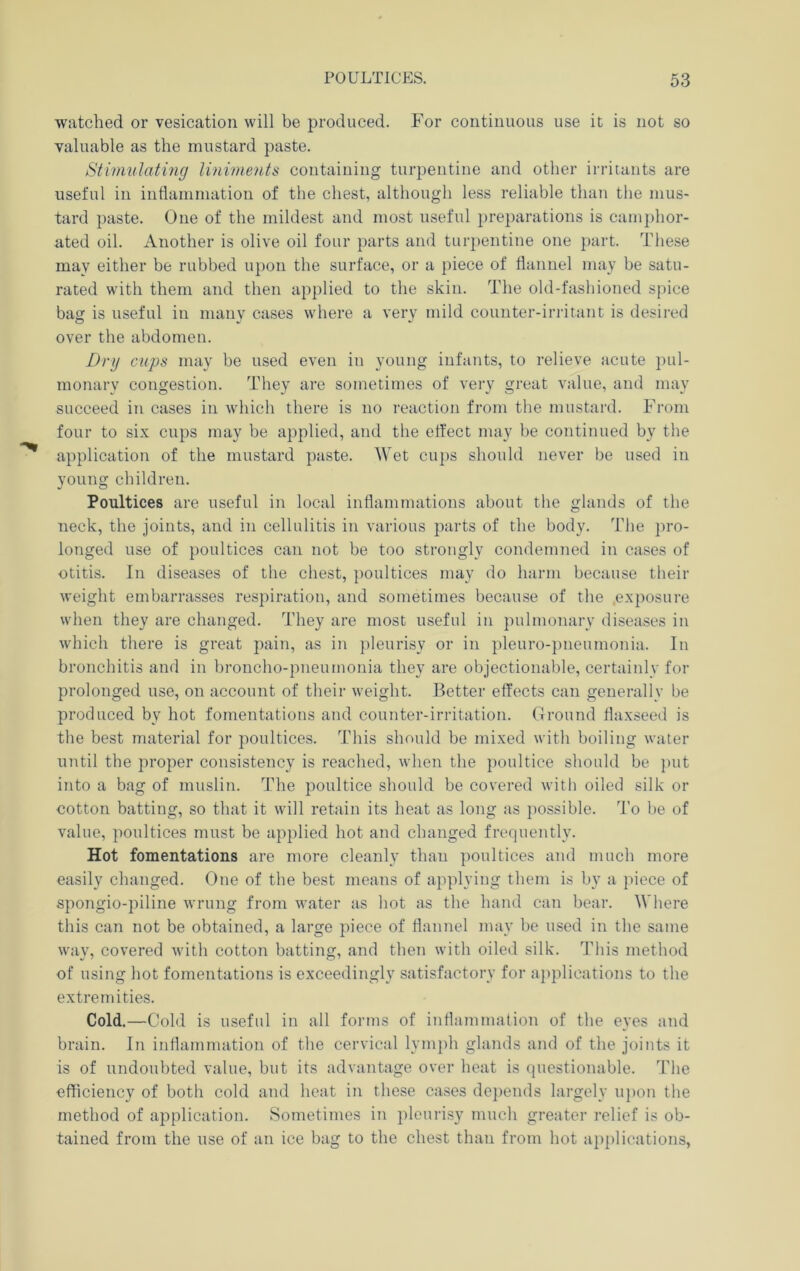 watched or vesication will be produced. For continuous use it is not so valuable as the mustard paste. Stimulating liniments containing turpentine and other irritants are useful in intlammation of the chest, although less reliable than the mus- tard paste. One of the mildest and most useful preparations is cam})hor- ated oil. Another is olive oil four parts and turpentine one })art. These may either be rubbed upon the surface, or a piece of flannel may be satu- rated with them and then applied to the skin. The old-fashioned spice bag is useful in many cases where a very mild counter-irritant is desired over the abdomen. Dry cups may be used even in young infants, to relieve acute ])ul- monary congestion. They are sometimes of very great value, and may succeed in cases in which there is no reaction from the mustard. From four to six cups may be applied, and the effect may be continued by the application of the mustard paste. Wet cups should never be used in young children. Poultices are useful in local inflammations about the glands of the neck, the joints, and in cellulitis in various parts of the body. The pro- longed use of poultices can not be too strongly condemned in cases of otitis. In diseases of the chest, poultices may do harm because tlieir weight embarrasses respiration, and sometimes because of the .exposure when they are changed. They are most useful in pulmonary diseases in which there is great pain, as in pleurisy or in pleuro-pneumonia. In bronchitis and in broncho-pneumonia they are objectionable, certaiiily for prolonged use, on account of their weight. Better effects can generally be produced by hot fomentations and counter-irritation. Ground flaxseed is the best material for poultices. This should be mixed with boiling water until the proper consistency is reached, when the poultice should be put into a bag of muslin. The poultice should be covered with oiled silk or cotton batting, so that it will retain its heat as long as possible. To be of value, poultices must be applied hot and changed frequently. Hot fomentations are more cleanly than poultices and mueh more easily changed. One of the best means of applying them is by a piece of spongio-piline wrung from water as hot as the hand can bear. Where this can not be obtained, a large piece of flannel may be used in the same way, covered with cotton batting, and then with oiled silk. Tins method of using hot fomentations is exceedingly satisfactory for ajiplications to the extremities. Cold.—Cold is useful in all forms of inflammation of the eyes and brain. In inflammation of the cervical lymph glands and of the joints it is of undoubted value, but its advantage over heat is questionable. The efficiency of both cold and heat in these cases depends largely uj)on the method of application. Sometimes in i)loui'isy much greater relief is ob- tained from the use of an ice bag to the chest than from hot applications,