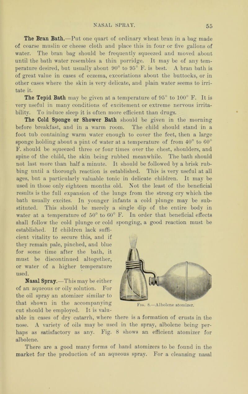 The Bran Bath.—Put one quart of ordinary wheat bran in a bag made of coarse muslin or cheese cloth and place this in four or live gallons of water. The bran bag should be frequently squeezed and moved about until the bath water resembles a thin porridge. It may be of any tem- perature desired, but usually about 9U° to 95° F. is best. A bran bath is of great value in cases of eczema, excoriations about the buttocks, or in other cases where the skin is very delicate, and plain water seems to irri- tate it. The Tepid Bath may be given at a temj)erature of 95° to 100° F. It is very useful in many conditions of excitement or extreme nervous irrita- bility. To induce sleep it is often more efficient than drugs. The Cold Sponge or Shower Bath should be given in the morning before breakfast, and in a warm room. The child sliould stand in a foot tub containing warm water enough to cover the feet, then a large sponge holding about a pint of water at a temperature of from 40° to 00° F. should be squeezed three or four times over the chest, shoulders, and spine of the child, the skin being rubbed meanwhile. The bath should not last more than half a minute. It should be followed by a brisk rub- bing until a thorough reaction is established. This is very useful at all ages, but a particularly valuable tonic in delicate children. It may be used in those only eighteen months old. Not the least of the beneficial results is the full expansion of the lungs from the strong cry which the bath usually excites. In younger infants a cold plunge may be sub- stituted. This should be merely a single dip of the entire body in water at a temperature of 50° to 60° F. In order that beneficial effects shall follow the cold plunge or cold sponging, a good reaction must be established. If children lack suffi- cient vitality to secure this, and if they remain pale, pinched, and blue for some time after the bath, it must be discontinued altogether, or water of a higher temperature used. Nasal Spray.—This may be either of an aqueous or oily solution. For the oil spray an atomizer similar to that shown in the accompanying cut should be employed. It is valu- able in cases of dry catarrh, where there is a formation of crusts in the nose. A variety of oils may be used in the spray, albolene being per- haps as satisfactory as any. Fig. 8 shows an efficient atomizer for albolene. There are a good many forms of hand atomizers to be found in the market for the production of an aqueous spray. For a cleansing nasal