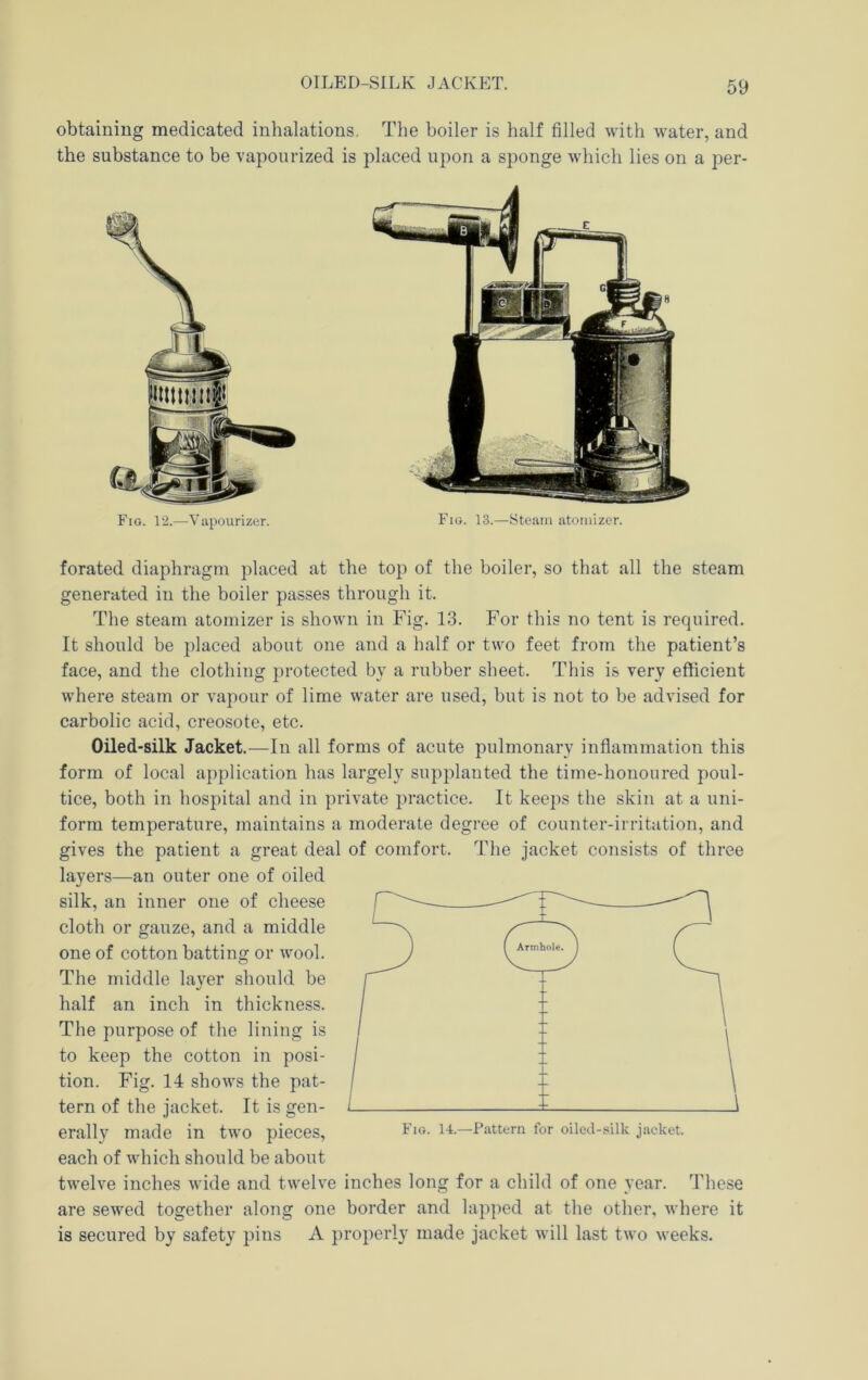 OILED-SILK JACKET. obtaining medicated inhalations. The boiler is half filled with water, and the substance to be vapourized is placed upon a sponge which lies on a per- Fio. 12.—Vupourizer. Fia. 13.—Steam atomizer. forated diaphragm placed at the top of the boiler, so that all the steam generated in the boiler passes through it. The steam atomizer is shown in Fig. 13. For this no tent is required. It should be placed about one and a half or two feet from the patient’s face, and the clothing protected by a rubber sheet. This is very efficient where steam or vapour of lime water are used, but is not to be advised for carbolic acid, creosote, etc. Oiled-silk Jacket.—^In all forms of acute pulmonary inflammation this form of local application has largely supplanted the time-honoured poul- tice, both in hospital and in private practice. It keeps the skin at a uni- form temperature, maintains a moderate degree of counter-irritation, and gives the patient a great deal of comfort. The jacket consists of three layers—an outer one of oiled silk, an inner one of cheese cloth or gauze, and a middle one of cotton batting or wool. The middle layer should be half an inch in thickness. The purpose of the lining is to keep the cotton in posi- tion. Fig. 14 shows the pat- tern of the Jacket. It is gen- erally made in two pieces, each of which should be about twelve inches wide and twelve inches long for a child of one year. These are sewed together along one border and lapped at the other, where it is secured by safety pins A properly made jacket will last two weeks.