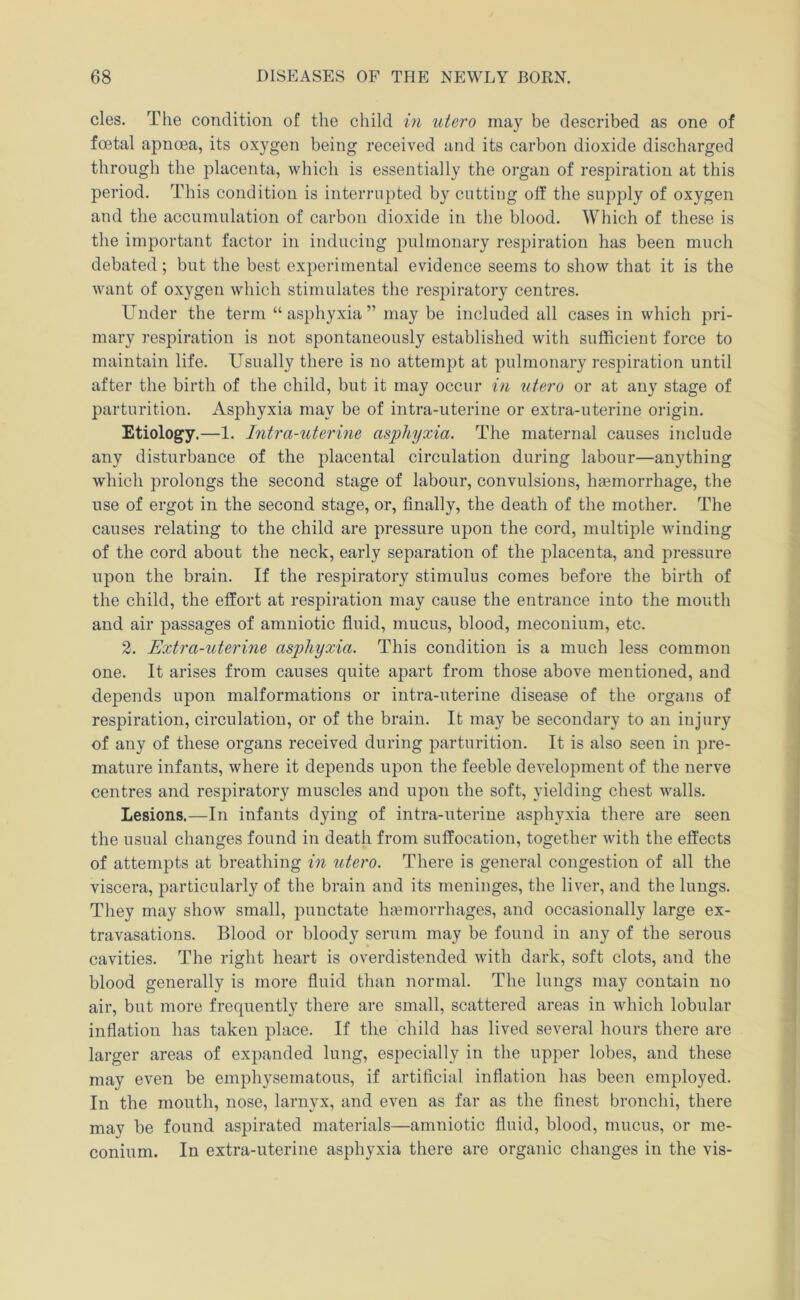 cles. The condition of the child in utero may be described as one of fcetal apnoea, its oxygen being received and its carbon dioxide discharged througli the placenta, which is essentially the organ of respiration at this period. This condition is interrupted by cutting off the supply of oxygen and the accumulation of carbon dioxide in the blood. Which of these is the important factor in inducing pulmonary respiration has been much debated; but the best experimental evidence seems to show that it is the want of oxygen which stimulates the respiratory centres. Under the term “asphyxia” may be included all cases in which pri- mary respiration is not spontaneously established with sufficient force to maintain life. Usually there is no attempt at pulmonary respiration until after the birth of the child, but it may occur in utero or at any stage of parturition. Asphyxia may be of intra-uterine or extra-uterine origin. Etiology.—1. Intra-uterine asphyxia. The maternal causes include any disturbance of the placental circulation during labour—anything which prolongs the second stage of labour, convulsions, haemorrhage, the use of ergot in the second stage, or, finally, the death of the mother. The causes relating to the child are pressure upon the cord, multiple winding of the cord about the neck, early separation of the placenta, and pressure upon the brain. If the res]3iratory stimulus comes before the birth of the child, the effort at respiration may cause the entrance into the mouth and air passages of amniotic fluid, mucus, blood, meconium, etc. 2. Extra-uterine asphyxia. This condition is a much less common one. It arises from causes quite apart from those above mentioned, and depends upon malformations or intra-uterine disease of the orgaiis of respiration, circulation, or of the brain. It may be secondary to an injury of any of these organs received during parturition. It is also seen in pre- mature infants, where it depends upon the feeble development of the nerve centres and respiratory muscles and upon the soft, yielding chest walls. Lesions.—In infants dying of intra-uterine asphyxia there are seen the usual changes found in death from suffocation, together with the effects of attempts at breathing in utero. There is general congestion of all the viscera, particularly of the brain and its meninges, the liver, and the lungs. They may show small, punctate htemorrhages, and occasionally large ex- travasations. Blood or bloody serum may be found in any of the serous cavities. The right heart is overdistended with dark, soft clots, and the blood generally is more fluid than normal. The lungs may contain no air, but more frequently there are small, scattered areas in which lobular inflation has taken place. If the child has lived several hours there are larger areas of expanded lung, especially in the upper lobes, and these may even be emphysematous, if artificial inflation has been employed. In the mouth, nose, larnyx, and even as far as the finest bronchi, there may be found aspirated materials—amniotic fluid, blood, mucus, or me- conium. In extra-uterine asphyxia there are organic changes in the vis-
