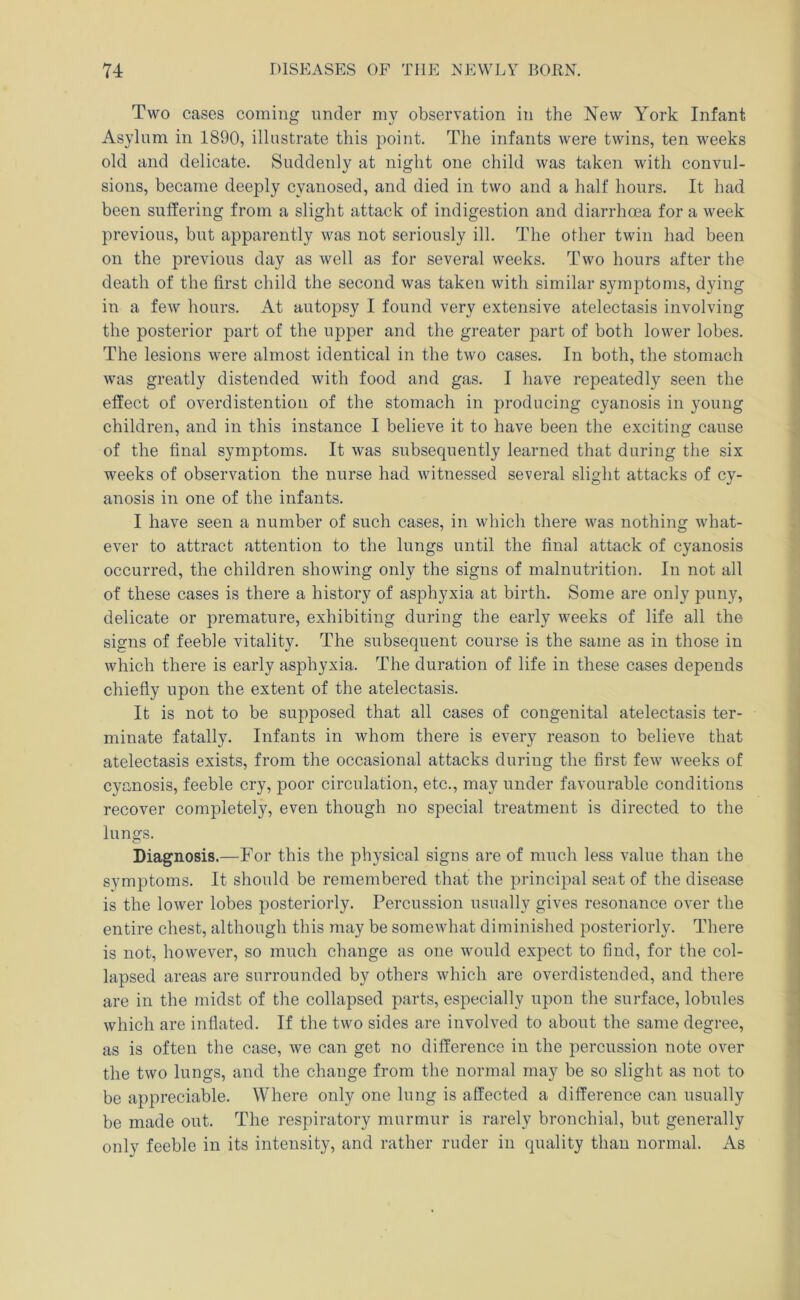 Two cases coming under my observation in the New York Infant Asylum in 1890, illustrate this point. The infants were twins, ten weeks old and delicate. Suddenly at night one child was taken with convul- sions, became deeply cyanosed, and died in two and a half hours. It had been suffering from a slight attack of indigestion and diarrhoea for a week previous, but apparently was not seriously ill. The other twin had been on the previous day as well as for several weeks. Two hours after the death of the first child the second was taken with similar symptoms, dying in a few hours. At autopsy I found very extensive atelectasis involving the posterior part of the upper and the greater part of both lower lobes. The lesions were almost identical in the two cases. In both, the stomach was greatly distended with food and gas. I have repeatedly seen the effect of overdistentioii of the stomach in producing cyanosis in young children, and in this instance I believe it to have been the exciting cause of the final symptoms. It was subsequently learned that during the six weeks of observation the nurse had witnessed several slight attacks of cy- anosis in one of the infants. I have seen a number of such cases, in which there was nothing what- ever to attract attention to the lungs until the final attack of cyanosis occurred, the children showing only the signs of malnutrition. In not all of these cases is there a history of asphyxia at birth. Some are only puny, delicate or premature, exhibiting during the early weeks of life all the signs of feeble vitality. The subsequent course is the same as in those in which there is early asphyxia. The duration of life in these cases depends chiefly upon the extent of the atelectasis. It is not to be supposed that all cases of congenital atelectasis ter- minate fatally. Infants in whom there is every reason to believe that atelectasis exists, from the occasional attacks during the first few weeks of cyanosis, feeble cry, poor circulation, etc., may under favourable conditions recover completely, even though no special treatment is directed to the lungs. Diagnosis.—For this the physical signs are of much less value than the symptoms. It should be remembered that the principal seat of the disease is the lower lobes posteriorly. Percussion usually gives resonance over the entire chest, although this may be somewhat diminished posteriorly. There is not, however, so much change as one would expect to find, for the col- lapsed areas are surrounded by others which are overdistended, and there are in the midst of the collapsed parts, especially upon the surface, lobules which are inflated. If the two sides are involved to about the same degree, as is often the case, we can get no difference in the percussion note over the two lungs, and the change from the normal may be so slight as not to be appreciable. Where only one lung is affected a difference can usually be made out. The respiratory murmur is rarely bronchial, but generally only feeble in its intensity, and rather ruder in quality than normal. As