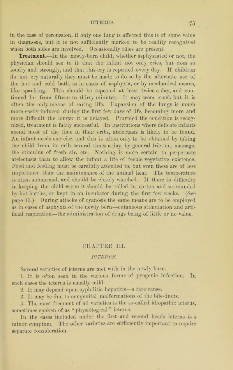 Y5 in the case of percussion, if only one lung is affected this is of some value in diagnosis, but it is not sufficiently marked to be readily recognized when both sides are involved. Occasionally rales are present. Treatment.—-In the newly-born child, whether asphyxiated or not, the physician should see to it that the infant not only cries, but does so loudly and strongly, and that this cry is repeated every day. If children do not cry naturally they must be made to do so by the alternate use of the hot and cold bath, as in cases of asphyxia, or by mechanical means, like spanking. This should be repeated at least twice a day, and con- tinued for from fifteen to thirty minutes. It may seem cruel, but it is often the only means of saving life. Expansion of the lungs is much more easily induced during the first few days of life, becoming more and more difficult the longer it is delayed. Provided the condition is recog- nized, treatment is fairly successful. In institutions where delicate infants spend most of the time in their cribs, atelectasis is likely to be found. An ii\fant needs exercise, and this is often only to be obtained by taking the child from its crib several times a day, by general friction, massage, the stimulus of fresh air, etc. Nothing is more certain to perpetuate atelectasis than to allow the infant a life of feeble vegetative existence. Food and feeding must be carefully attended to, but even these are of less importance than the maintenance of the animal heat. The temperature is often subnormal, and should be closely watched. If there is difficulty in keeping the child warm it should be rolled in cotton and surrounded by hot bottles, or kept in an incubator during the first few weeks. (See page 10.) During attacks of cyanosis the same means are to be employed as in cases of asphyxia of the newly born—cutaneous stimulation and arti- ficial respiration—the administration of drugs being of little or no value. CHAPTER III. ICTERUS. Several varieties of icterus are met with in the newly born. 1. It is often seen in the various forms of pyogenic infection. In such cases the icterus is usually mild. 2. It may depend upon syphilitic hepatitis—a rare cause. 3. It may be due to congenital malformations of the bile-ducts. 4. The most frequent of all varieties is the so-called idiopathic icterus, sometimes spoken of as “ physiological” icterus. In the cases included under the first and second heads icterus is a minor symptom. The other varieties are sufficiently important to require separate consideration. (