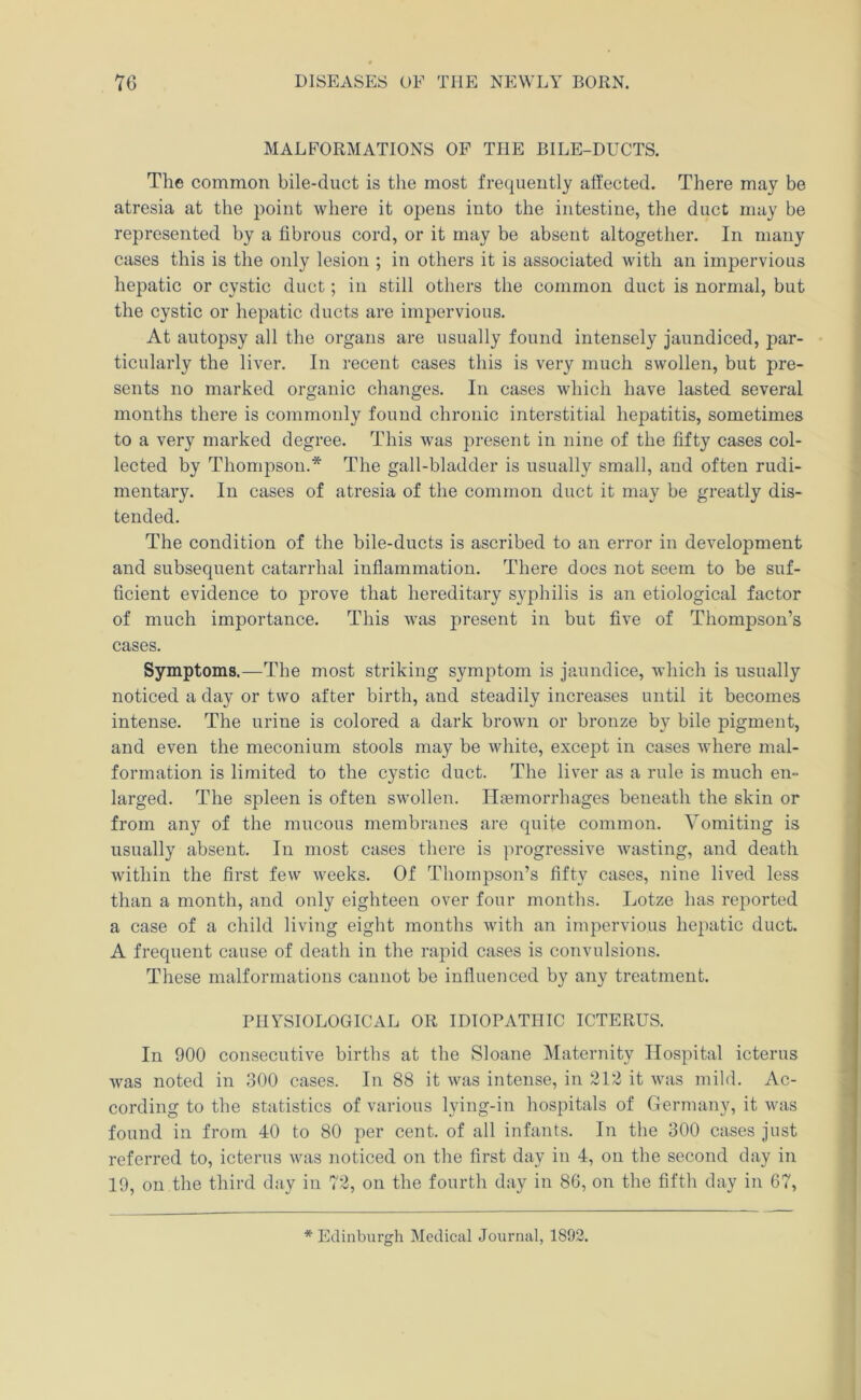 MALFORMATIONS OP THE BILE-DUCTS. The common bile-duct is the most frequently affected. There may be atresia at the point where it opens into the intestine, the duct may be represented by a fibrous cord, or it may be absent altogether. In many cases this is the only lesion ; in others it is associated with an impervious hepatic or cystic duct; in still others the common duct is normal, but the cystic or hepatic ducts are impervious. At autopsy all the organs are usually found intensely jaundiced, par- ticularly the liver. In recent cases this is very much swollen, but pre- sents no marked organic changes. In cases which have lasted several months there is commonly found chronic interstitial hepatitis, sometimes to a very marked degree. This was present in nine of the fifty cases col- lected by Thompson.* The gall-bladder is usually small, and often rudi- mentary. In cases of atresia of the common duct it may be greatly dis- tended. The condition of the bile-ducts is ascribed to an error in development and subsequent catarrhal inflammation. There does not seem to be suf- ficient evidence to prove that hereditary syphilis is an etiological factor of much importance. This was present in but five of Thompson’s cases. Symptoms.—The most striking symptom is jaundice, which is usually noticed a day or two after birth, and steadily increases until it becomes intense. The urine is colored a dark brown or bronze by bile pigment, and even the meconium stools may be white, except in cases where mal- formation is limited to the cystic duct. The liver as a rule is much en- larged. The spleen is often swollen. Ilgemorrhages beneath the skin or from any of the mucous membranes are quite common. Vomiting is usually absent. In most cases there is progressive wasting, and death within the first few weeks. Of Thompson’s fifty cases, nine lived less than a month, and only eighteen over four months. Lotze has reported a case of a child living eight months with an impervious hepatic duct. A frequent cause of death in the rapid cases is convulsions. These malformations cannot be influenced by any treatment. PHYSIOLOGICAL OR IDIOPATHIC ICTERUS. In 900 consecutive births at the Sloane Maternity Hospital icterus was noted in 300 cases. In 88 it was intense, in 212 it was mild. Ac- cording to the statistics of various lying-in hospitals of Germany, it was found in from 40 to 80 per cent, of all infants. In the 300 cases just referred to, icterus was noticed on the first day in 4, on the second day in 19, on the third day in 72, on the fourth day in 86, on the fifth day in 67, * Edinburgh Medical Journal, 1892.