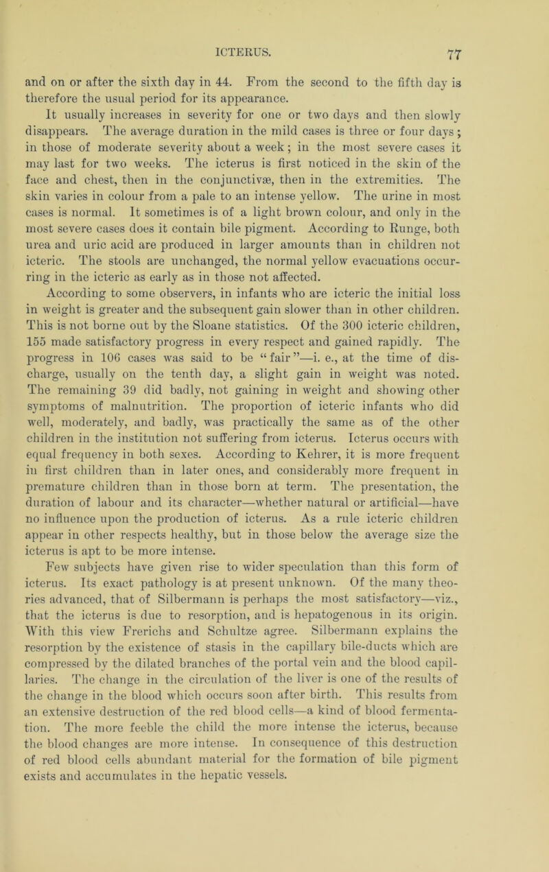 and on or after the sixth day in 44. From the second to the fiftli day is therefore the usual period for its appearance. It usually increases in severity for one or two days and then slowly disappears. The average duration in the mild cases is three or four days; in those of moderate severity about a week; in the most severe cases it may last for two weeks. The icterus is first noticed in the skin of the face and chest, then in the conjunctivae, then in the extremities. The skin varies in colour from a pale to an intense yellow. The urine in most cases is normal. It sometimes is of a light brown colour, and only in the most severe cases does it contain bile pigment. According to Runge, both urea and uric acid are produced in larger amounts than in children not icteric. The stools are unchanged, the normal yellow evacuations occur- ring in the icteric as early as in those not affected. According to some observers, in infants who are icteric the initial loss in weight is greater and the subsequent gain slower than in other children. This is not borne out by the Sloane statistics. Of the 300 icteric children, 155 made satisfactory progress in every respect and gained rapidly. The progress in 106 cases was said to be “ fair ”—i. e., at the time of dis- charge, usually on the tenth day, a slight gain in weight was noted. The remaining 39 did badly, not gaining in weight and showing other symptoms of malnutrition. The proportion of icteric infants who did well, moderately, and badly, was practically the same as of the other children in the institution not suffering from icterus. Icterus occurs with equal frequency in both sexes. According to Kehrer, it is more frequent ill first children than in later ones, and considerably more frequent in premature children than in those born at term. The presentation, the duration of labour and its character—whether natural or artificial—have no influence upon the production of icterus. As a rule icteric children appear in other respects healthy, but in those below the average size the icterus is apt to be more intense. Few subjects have given rise to wider speculation than this form of icterus. Its exact pathology is at present unknowm. Of the many theo- ries advanced, that of Silbermann is perhaps the most satisfactory—viz., that the icterus is due to resorption, and is hepatogenous in its origin. With this view Frerichs and Schultze agree. Silbermann explains the resorption by the existence of stasis in the capillary bile-ducts which are compressed by the dilated branches of the portal vein and the blood capil- laries. The change in the circulation of the liver is one of the results of the change in the blood which occurs soon after birth. This results from an extensive destruction of the red blood cells—a kind of blood fermenta- tion. The more feeble the child the more intense the icterus, because the blood changes are more intense. In consequence of this destruction of red blood cells abundant material for the formation of bile pigment exists and accumulates iu the hepatic vessels.