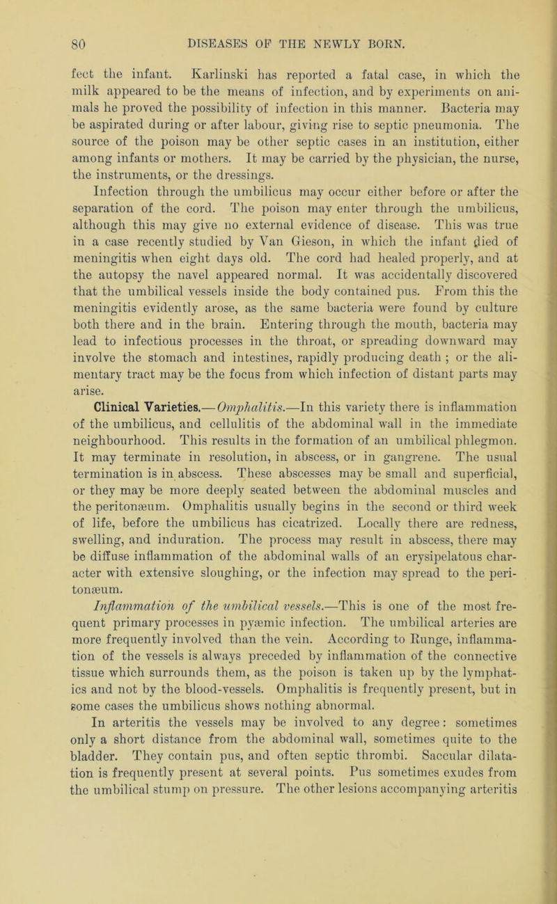 feet the infant. Karlinski has reported a fatal case, in which the milk appeared to be the means of infection, and by experiments on ani- mals he proved the possibility of infection in this manner. Bacteria may be aspirated during or after labour, giving rise to septic pneumonia. The source of the poison may be other septic cases in an institution, either among infants or mothers. It may be carried by the physician, the nurse, the instruments, or the dressings. Infection through the umbilicus may occur either before or after the separation of the cord. The poison may enter through the umbilicus, although this may give no external evidence of disease. This was true in a case recently studied by Van Gieson, in which the infant died of meningitis when eight days old. The cord had healed properly, and at the autopsy the navel appeared normal. It was accidentally discovered that the umbilical vessels inside the body contained pus. From this the meningitis evidently arose, as the same bacteria were found by culture both there and in the brain. Entering through the mouth, bacteria may lead to infectious processes in the throat, or spreading downward may involve the stomach and intestines, rapidly producing death ; or the ali- mentary tract may be the focus from which infection of distant parts may arise. Clinical Varieties.—Omphalitis.—In this variety there is inflammation of the umbilicus, and cellulitis of the abdominal wall in the immediate neighbourhood. This results in the formation of an umbilical phlegmon. It may terminate in resolution, in abscess, or in gangrene. The usual termination is in abscess. These abscesses may be small and superficial, or they may be more deeply seated between the abdominal muscles and the peritongeum. Omphalitis usually begins in the second or third week of life, before the umbilicus has cicatrized. Locally there are redness, swelling, and induration. The process may result in abscess, there may be diffuse inflammation of the abdominal walls of an erysipelatous char- acter with extensive sloughing, or the infection may spread to the peri- tonaeum. Inflammation of the umbilical vessels.—This is one of the most fre- quent primary processes in pyaemic infection. The umbilical arteries are more frequently involved than the vein. According to Runge, inflamma- tion of the vessels is always preceded by inflammation of the connective tissue which surrounds them, as the poison is taken up by the lymphat- ics and not by the blood-vessels. Omphalitis is frequently present, but in some cases the umbilicus shows nothing abnormal. In arteritis the vessels may be involved to any degree: sometimes only a short distance from the abdominal wall, sometimes quite to the bladder. They contain pus, and often septic thrombi. Saccular dilata- tion is frequently present at several points. Pus sometimes exudes from the umbilical stump on pressure. The other lesions accompanying arteritis